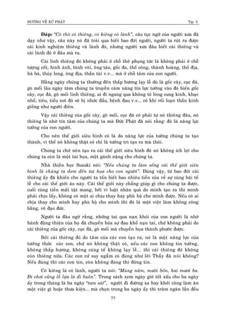 ÑÖÔØNG VEÀ XÖÙ PHAÄT Tập X
77
Ñaùp: ‚Coù thôø coù thieâng, coù kieâng coù laønh‛, caâu tuïc ngöõ cuûa ngöôøi xöa ñaõ
daïy nhö vaäy, caâu naøy noù ñaõ traûi qua bieát bao ñôøi ngöôøi, ngöôøi ta ruùt ra ñöôïc
caùi kinh nghieäm thieâng vaø laønh ñoù, nhöng ngöôøi xöa ñaâu bieát caùi thieâng vaø
caùi laønh ñoù ôû ñaâu maø ra.
Caùi linh thieâng ñoù khoâng phaûi ôû choã thôø phuïng töùc laø khoâng phaûi ôû choã
töôïng coát, hình aûnh, bình voâi, oâng taùo, goác ña, thoå coâng, thaønh hoaøng, thoå ñòa,
haø baù, thuûy long, oâng ñòa, thaàn taøi v.v... maø ôû choã taâm cuûa con ngöôøi.
Haèng ngaøy chuùng ta thöôøng ñeán thaép höông laïy leã duø laø goác caây, cuïc ñaù,
goø moái laâu ngaøy taâm chuùng ta truyeàn caûm naêng tín löïc töôûng vaøo ñoù bieán goác
caây, cuïc ñaù, goø moái linh thieâng, ai ñi ngang qua khoâng toû loøng cung kính, khaïc
nhoå, tieâu, tieåu nôi ñoù seõ bò nhöùc ñaàu, beänh ñau v.v... coù khi roái loaïn thaàn kinh
gioáng nhö ngöôøi ñieân.
Vaäy caùi thieâng cuûa goác caây, goø moái, cuïc ñaù coù phaûi töï noù thieâng ñaâu, noù
thieâng laø nhôø tín taâm cuûa chuùng ta maø Ñöùc Phaät ñaõ noùi raèng: ñoù laø naêng löïc
töôûng cuûa con ngöôøi.
Cho neân theá giôùi sieâu hình coù laø do naêng löïc cuûa töôûng chuùng ta taïo
thaønh, vì theá noù khoâng thaät coù chæ laø töôûng tri taïo ra maø thoâi.
Chuùng ta chôù neân taïo ra caùi theá giôùi sieâu hình ñoù noù khoâng ích lôïi cho
chuùng ta coøn laø moät tai hoïa, moät gaùnh naëng cho chuùng ta.
Nhaø thieàn hoïc Suzuki noùi: ‚Neáu chuùng ta laøm soáng caùi theá giôùi sieâu
hình laø chuùng ta ñem ñeán tai hoïa cho con ngöôøi‛. Ñuùng vaäy, töø bao ñôøi caùi
thieâng aáy ñaõ khieán cho ngöôøi ta toán bieát bao nhieâu tieàn cuûa veà söï cuùng baùi teá
leã cho caùi theá giôùi aûo naøy. Caùi theá giôùi naøy chaúng giuùp gì cho chuùng ta ñöôïc,
cuoái cuøng tieàn maát taät mang, bôûi vì luaät nhaân quaû do mình taïo ra thì mình
phaûi chòu laáy, khoâng coù moät ai chòu thay hay phuøø hoä cho mình ñöôïc. Neáu coù ai
chòu thay cho mình hay phuø hoä cho mình thì ñoù laø moät vieäc laøm khoâng coâng
baèng, voâ ñaïo ñöùc.
Ngöôøi ta ñaâu ngôø raèng, nhöõng tai qua naïn khoûi cuûa con ngöôøi laø nhôø
haønh ñoäng thieän cuûa hoï ñaõ chuyeån hoùa söï ñau khoå naïn tai, chöù khoâng phaûi do
caùi thieâng cuûa goác caây, cuïc ñaù, goø moái maø chuyeån hoïa thaønh phöôùc ñöôïc.
Bôûi caùi thieâng ñoù do taâm cuûa caùc con taïo ra, noù laø moät naêng löïc cuûa
töôûng thöùc caùc con, chöù noù khoâng thaät coù, neáu caùc con khoâng tin töôûng,
khoâng thaép höông, khoâng cuùng teá khoâng laïy leã... thì caùi thieâng ñoù khoâng
coøn thieâng nöõa. Caùc con cöù suy ngaãm coù ñuùng nhö lôøi Thaày ñaõ noùi khoâng?
Neáu ñuùng thì caùc con tin, coøn khoâng ñuùng thì ñöøng tin.
Coù kieâng laø coù laønh, ngöôøi ta noùi: ‚Muøng naêm, möôøi boán, hai möôi ba.
Ñi chôi cuõng loã löïa laø ñi buoân‛. Trong saùch xem ngaøy giôø toát xaáu cho ba ngaøy
aáy trong thaùng laø ba ngaøy “tam saùt”, ngöôøi ñi ñöôøng xa hay khôûi coâng laøm aên
moät vieäc gì hoaëc thöa kieän... maø choïn trong ba ngaøy aáy thì traêm ngaøn laàn ñeàu
 