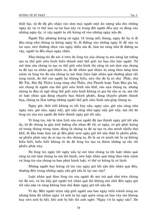 ÑÖÔØNG VEÀ XÖÙ PHAÄT Tập X
78
thaát baïi, töø ñoù ñaõ ghi nhaän vaøo taâm moïi ngöôøi moät aán töôïng xaáu cho nhöõng
ngaøy aáy vaø vì theá moïi söï tai hoïa xaûy ra trong ñôøi ngöôøi ñeàu xaûy ra ñuùng vaøo
nhöõng ngaøy aáy, vì vaäy ngöôøi ta raát kieâng cöõ vaøo nhöõng ngaøy xaáu ñoù.
Ngöôøi Taây phöông kieâng cöõ ngaøy 13 trong moãi thaùng, ngaøy ñoù hoï ít ñi
ñaâu cuõng nhö chuùng ta kieâng ngaøy leû, ñi ñöôøng vaøo nhöõng ngaøy leû deã xaûy ra
tai naïn, neân thöôøng choïn vaøo ngaøy chaün maø ñi, laøm aên cuõng nhö ñi ñöôøng xa
vaäy, ngöôøi ta ñeàu choïn ngaøy chaün.
Nhö chuùng toâi ñaõ noùi ôû treân do loøng tin cuûa chuùng ta maø naêng löïc töôûng
taïo ra theá giôùi sieâu hình bieán thaønh moät theá giôùi tai hoïa cho loaøi ngöôøi. Töø
nôi taâm cuûa chuùng ta taïo ra theá giôùi sieâu hình thì cuõng töø nôi taâm cuûa chuùng
ta ñaõ taïo ra nhaân quaû thieän aùc, do ñoù nhaân quaû thieän aùc cuõng theo töøng taâm
nieäm vaø loøng tin ñoù cuûa chuùng ta maø thöïc hieän luaät nhaân quaû thöôûng phaït raát
coâng minh, do theá con ngöôøi laïi khoâng hieåu, neân cho ñoù laø coù chö Phaät, chö
Boà Taùt, Baùt Boä Thieân Long cuøng chö Thaàn, chö Thaùnh hoaëc Tam Baûo gia hoä,
noùi chung laø ngöôøi cuûa theá giôùi sieâu hình cöùu khoå, cöùu naïn chuùng ta, nhöng
chuùng ta ñaâu coù ngôø raèng theá giôùi sieâu hình khoâng coù gia hoä cho ai caû, maø chæ
coù luaät nhaân quaû ñang chuyeån hoïa thaønh phöôùc, ñang chuyeån phöôùc thaønh
hoïa, chuùng ta laàm töôûng nhöõng ngöôøi theá giôùi sieâu hình cöùu giuùp chuùng ta.
Ngaøy giôø, thôøi tieát khoâng coù toát hay xaáu, ngaøy naøo, giôø naøo cuõng nhö
ngaøy naøo, giôø naøo, ngaøy naáy, giôø naáy cuõng nhö ngaøy naáy giôø naáy, maø chæ do
loøng tin cuûa con ngöôøi ñaõ bieán thaønh ngaøy giôø toát xaáu.
Vì loøng tin, töùc laø taâm linh cuûa con ngöôøi ñaõ taïo thaønh ngaøy giôø toát xaáu
aáy, töø ñoù chuùng ta gaây aûnh höôûng cho nhau ñeå roài coù ngaøy, coù giôø phaûi kieâng
cöõ trong thaùng trong naêm, ñuùng laø chuùng ta ñaõ töï taïo ra cho mình nhieàu thöù
khoå, ñi ñaâu hoaëc laøm caùi gì ñeàu phaûi xem ngaøy giôø toát xaáu thaät laø phieàn phöùc,
söï phieàn phöùc naøy do ai taïo ra cho chuùng ta, ñoù laø söï voâ minh töùc laø söï khoâng
hieåu bieát, hieåu bieát khoâng roõ do ñoù loøng tin taïo ra theâm nhöõng söï raéc roái
phieàn phöùc naøy.
Do loøng tin ngaøy toát ngaøy xaáu töï nôi taâm chuùng ta thì luaät nhaân quaû
cuõng töï nôi taâm chuùng ta maø thi haønh, neân luaät nhaân quaû töøng theo taâm nieäm
vaø loøng tin cuûa chuùng ta ban phaùt haønh luaät, vì theá coù kieâng laø coù laønh.
Nhöõng ngöôøi hay kieâng cöõ tin vaøo ngaøy giôø toát xaáu khi nhaân quaû ñeán,
thöôøng ñeán trong nhöõng ngaøy xaáu giôø xaáu laø taïi sao vaäy?
Luaät nhaân quaû theo loøng tin cuûa ngöôøi ñoù maø traû quaû nhö treân chuùng
toâi ñaõ noùi, vaø luùc baáy giôø ngöôøi traû nhaân quaû thì khoâng coøn nhôù ñeán ngaøy giôø
toát xaáu nöõa vaø cuõng khoâng laøm chuû ñöôïc ngaøy giôø toát xaáu ñoù.
Ví duï: Moät ngöôøi troäm caép gieát ngöôøi sau bao ngaøy troán traùnh coâng an
nhöng hoâm ñoù nhaèm ngaøy 14 anh ta laïi nguû queân coâng an bao vaây maø khoâng
hay neân anh bò baét, khi anh bò baét thì anh nghó: “Ngaøy 14 laø ngaøy xaáu”. Do
 