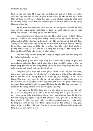 ÑÖÔØNG VEÀ XÖÙ PHAÄT Tập X
79
loøng tin cuûa anh ngaøy 14 laø ngaøy xaáu thì luaät nhaân quaû noù roõ thaáu taâm nieäm
anh nhö vaäy neân quaû bò baét thì phaûi nhaèm ngaøy ñoù. Do ñoù, chuùng ta môùi
thaáy roõ loøng tin toát ra toát loøng tin xaáu ra xaáu, nhöng chuùng ta phaûi hieåu
haønh ñoäng chuùng ta xaáu thì laøm sao chuùng ta tin noù toát ñöôïc, vì noù laø löông
taâm cuûa chuùng ta.
Ví duï: Hoâm qua chuùng ta chöûi maéng vaø ñaùnh ngöôøi khieán cho hoï khoå
ñau, theá maø, chuùng ta tin mình laøm toát ñöôïc hay sao? Laøm toát sao laïi chöûi
maéng ñaùnh ngöôøi, vu khoáng ngöôøi, laøm khoå ngöôøi?
Cuõng nhö hoâm qua chuùng ta bò ngöôøi khaùc chöûi maéng vaø ñaùnh nhöng
chuùng ta nhaãn nhuïc khoâng chöûi maéng, khoâng ñaùnh laïi ngöôøi, khoâng töùc
giaän, khoâng phieàn naõo, khieán cho ngöôøi naøy khoâng giaän döõ vaø bôùt khoå ñau.
Nhöõng haønh ñoäng nhö vaäy chuùng ta coù tin mình toát ñöôïc khoâng? Nhöõng
haønh ñoäng naøy chuùng ta bieát raát roõ khoâng laøm khoå mình khoå ngöôøi laø
nhöõng haønh ñoäng toát, bieát raát roõ laø nhöõng haønh ñoäng toát thì chuùng ta coù
loøng tin khoâng? Chaéc haún laø tin roài phaûi khoâng?
Cho neân loøng tin cuûa chuùng ta laø moïi söï quyeát ñònh cho cuoäc soáng vui
hay buoàn, khoå ñau hay an laïc.
Trong giaùo lyù cuûa nhaø Phaät, loøng tin laø treân heát, nhöng tin phaûi tin
ñuùng chaùnh phaùp, tin ñuùng chaùnh phaùp töùc laø tin vaøo thieän phaùp, coù tin vaøo
thieän phaùp thì môùi coù cuoäc soáng trong thieän, coù cuoäc soáng thieän thì môùi coù
cuoäc soáng an vui, thanh thaûn, an laïc vaø voâ söï.
Loøng tin aáy khi ñöôïc ñaët vaøo taø phaùp, töùc laø tin coù theá giôùi sieâu hình,
tin coù ngaøy giôø toát xaáu, tin coù baûn theå vaïn höõu, tin coù thaàn thoâng pheùp taéc,
tin coù buøa chuù linh thieâng, tin coù coõi Cöïc Laïc Taây Phöông, tin coù Thieân
Ñaøng, Ñòa nguïc v.v... loøng tin nhö vaäy seõ ñöa chuùng ta ñeán muoân ngaøn söï
khoå ñau bôûi chính loøng tin aáy thuùc ñaåy chuùng ta ñi vaøo aùc phaùp, haønh ñoäng
aùc phaùp, do ñoù môùi tieàn maát taät mang, khoå ñau laïi coøn khoå ñau hôn, nhö vaäy
nieàm tin ñoù khoâng phaûi laø nieàm tin ñuùng chaùnh phaùp.
Nhö chuùng ta ñaõ bieát, loøng tin taïo neân taâm löïc con ngöôøi. Vì theá,
khi ôû ñaâu coù loøng tin coù ma thì ôû ñoù coù ma, loøng tin coù quyû thì ôû ñoù coù
quyû, loøng tin coù thaàn thì ôû ñoù coù thaàn... quyû, ma, thaàn coù ñöôïc laø do loøng
tin cuûa chuùng ta, ngoaøi loøng tin thì khoâng coù ma, quyû, thaàn vaø nhö vaäy
loøng tin ñaõ thò hieän ma, quyû, thaàn chöù khoâng phaûi coù ma, quyû, thaàn thaät,
töø loøng tin sanh ra ma, quyû, thaàn ngoaøi loøng tin thì khoâng coù ma, quyû,
thaàn, nhö treân Thaày ñaõ noùi. Cho neân thieâng hay khoâng thieâng ñeàu do
loøng tin cuûa con ngöôøi maø coù.
 