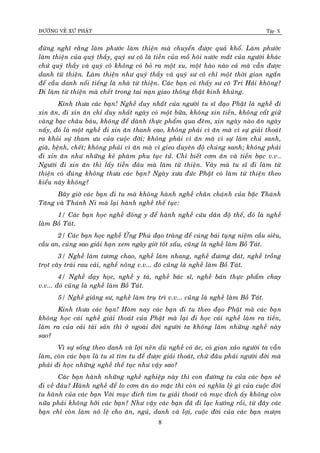 ÑÖÔØNG VEÀ XÖÙ PHAÄT Tập X
8
ñöøng nghó raèng laøm phöôùc laøm thieän maø chuyeån ñöôïc quaû khoå. Laøm phöôùc
laøm thieän cuûa quyù thaày, quyù sö coâ laø tieàn cuûa moà hoâi nöôùc maét cuûa ngöôøi khaùc
chöù quyù thaày vaø quyù coâ khoâng coù boû ra moät xu, moät haøo naøo caû maø vaãn ñöôïc
danh töø thieän. Laøm thieän nhö quyù thaày vaø quyù sö coâ chæ moät thôøi gian ngaén
ñeå caàu danh noåi tieáng laø nhaø töø thieän. Caùc baïn coù thaáy sö coâ Trí Haûi khoâng?
Ñi laøm töø thieän maø cheát trong tai naïn giao thoâng thaät kinh khuûng.
Kính thöa caùc baïn! Ngheà duy nhaát cuûa ngöôøi tu só ñaïo Phaät laø ngheà ñi
xin aên, ñi xin aên chæ duy nhaát ngaøy coù moät böõa, khoâng xin tieàn, khoâng caát giöõ
vaøng baïc chaâu baùu, khoâng ñeå daønh thöïc phaåm qua ñeâm, xin ngaøy naøo aên ngaøy
naáy, ñoù laø moät ngheà ñi xin aên thanh cao, khoâng phaûi vì aên maø vì söï giaûi thoaùt
ra khoûi söï tham öu cuûa cuoäc ñôøi; khoâng phaûi vì aên maø vì söï laøm chuû sanh,
giaø, beänh, cheát; khoâng phaûi vì aên maø vì gieo duyeân ñoä chuùng sanh; khoâng phaûi
ñi xin aên nhö nhöõng keû phaøm phu tuïc töû. Chæ bieát côm aên vaø tieàn baïc v.v…
Ngöôøi ñi xin aên thì laáy tieàn ñaâu maø laøm töø thieän. Vaây maø tu só ñi laøm töø
thieän coù ñuùng khoâng thöa caùc baïn? Ngaøy xöa ñöùc Phaät coù laøm töø thieän theo
kieåu naøy khoâng?
Baây giôø caùc baïn ñi tu maø khoâng haønh ngheà chaân chaùnh cuûa baäc Thaùnh
Taêng vaø Thaùnh Ni maø laïi haønh ngheà theá tuïc:
1/ Caùc baïn hoïc ngheà ñoâng y ñeå haønh ngheà cöùu daân ñoä theá, ñoù laø ngheà
laøm Boà Taùt.
2/ Caùc baïn hoïc ngheà ÖÙng Phuù ñaïo traøng ñeå cuùng baùi tuïng nieäm caàu sieâu,
caàu an, cuùng sao giaûi haïn xem ngaøy giôø toát xaáu, cuõng laø ngheà laøm Boà Taùt.
3/ Ngheà laøm töông chao, ngheà laøm nhang, ngheà ñöông ñaùt, ngheà troàng
troït caây traùi rau caûi, ngheà noâng v.v... ñoù cuõng laø ngheà laøm Boà Taùt.
4/ Ngheà daïy hoïc, ngheà y taù, ngheà baùc só, ngheà baùn thöïc phaåm chay
v.v... ñoù cuõng laø ngheà laøm Boà Taùt.
5/ Ngheà giaûng sö, ngheà laøm truï trì v.v... cuõng laø ngheà laøm Boà Taùt.
Kính thöa caùc baïn! Hoâm nay caùc baïn ñi tu theo ñaïo Phaät maø caùc baïn
khoâng hoïc caùi ngheà giaûi thoaùt cuûa Phaät maø laïi ñi hoïc caùi ngheà laøm ra tieàn,
laøm ra cuûa caûi taøi saûn thì ôû ngoaøi ñôøi ngöôøi ta khoâng laøm nhöõng ngheà naøy
sao?
Vì söï soáng theo danh vaø lôïi neân duø ngheà coù aùc, coù gian xaûo ngöôøi ta vaãn
laøm, coøn caùc baïn laø tu só tìm tu ñeå ñöôïc giaûi thoaùt, chöù ñaâu phaûi ngöôøi ñôøi maø
phaûi ñi hoïc nhöõng ngheà theá tuïc nhö vaäy sao?
Caùc baïn haønh nhöõng ngheà nghieäp naøy thì con ñöôøng tu cuûa caùc baïn seõ
ñi veà ñaâu? Haønh ngheà ñeå lo côm aên aùo maëc thì coøn coù nghóa lyù gì cuûa cuoäc ñôøi
tu haønh cuûa caùc baïn Vôùi muïc ñich tìm tu giaûi thoaùt vaø muïc ñích aáy khoâng coøn
nöõa phaûi khoâng hôõi caùc baïn? Nhö vaäy caùc baïn ñaõ ñi laïc höôùng roài, töø ñaây caùc
baïn chæ coøn laøm noâ leä cho aên, nguû, danh vaø lôïi, cuoäc ñôøi cuûa caùc baïn möôïn
 