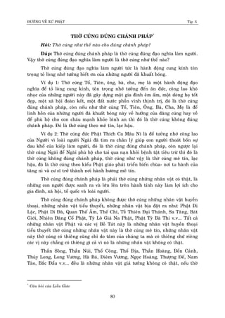 ÑÖÔØNG VEÀ XÖÙ PHAÄT Tập X
80
THÔØ CUÙNG ÑUÙNG CHAÙNH PHAÙP*
Hoûi: Thôø cuùng nhö theá naøo cho ñuùng chaùnh phaùp?
Ñaùp: Thôø cuùng ñuùng chaùnh phaùp laø thôø cuùng ñuùng ñaïo nghóa laøm ngöôøi.
Vaäy thôø cuùng ñuùng ñaïo nghóa laøm ngöôøi laø thôø cuùng nhö theá naøo?
Thôø cuùng ñuùng ñaïo nghóa laøm ngöôøi töùc laø haønh ñoäng cung kính toân
troïng toû loøng nhôù töôûng bieát ôn cuûa nhöõng ngöôøi ñaõ khuaát boùng.
Ví duï 1: Thôø cuùng Toå, Tieân, oâng, baø, cha, meï laø moät haønh ñoäng ñaïo
nghóa ñeå toû loøng cung kính, toân troïng nhôù töôûng ñeán aân ñöùc, coâng lao khoù
nhoïc cuûa nhöõng ngöôøi naøy ñaõ gaây döïng moät gia ñình eâm aám, moät doøng hoï toát
ñeïp, moät xaõ hoäi ñoaøn keát, moät ñaát nöôùc phoàn vinh thònh trò, ñoù laø thôø cuùng
ñuùng chaùnh phaùp, coøn neáu nhö thôø cuùng Toå, Tieân, OÂng, Baø, Cha, Meï laø ñeå
linh hoàn cuûa nhöõng ngöôøi ñaõ khuaát boùng naøy veà höôûng cuûa daâng cuùng hay veà
ñeå phuø hoä cho con chaùu maïnh khoûe bình an thì ñoù laø thôø cuùng khoâng ñuùng
chaùnh phaùp. Ñoù laø thôø cuùng theo meâ tín, laïc haäu.
Ví duï 2: Thôø cuùng ñöùc Phaät Thích Ca Maâu Ni laø ñeå töôûng nhôù coâng lao
cuûa Ngöôøi vì loaøi ngöôøi Ngaøi ñaõ tìm ra chaân lyù giuùp con ngöôøi thoaùt boán söï
ñau khoå cuûa kieáp laøm ngöôøi, ñoù laø thôø cuùng ñuùng chaùnh phaùp, coøn ngöôïc laïi
thôø cuùng Ngaøi ñeå Ngaøi phuø hoä cho tai qua naïn khoûi beänh taät tieâu tröø thì ñoù laø
thôø cuùng khoâng ñuùng chaùnh phaùp, thôø cuùng nhö vaäy laø thôø cuùng meâ tín, laïc
haäu, ñoù laø thôø cuùng theo kieåu Phaät giaùo phaùt trieån bieán chuøa- nôi tu haønh cuûa
taêng ni vaø cö só trôû thaønh nôi haønh höông meâ tín.
Thôø cuùng ñuùng chaùnh phaùp laø phaûi thôø cuùng nhöõng nhaân vaät coù thaät, laø
nhöõng con ngöôøi ñöôïc sanh ra vaø lôùn leân treân haønh tinh naøy laøm lôïi ích cho
gia ñình, xaõ hoäi, toå quoác vaø loaøi ngöôøi.
Thôø cuùng ñuùng chaùnh phaùp khoâng ñöôïc thôø cuùng nhöõng nhaân vaät huyeàn
thoaïi, nhöõng nhaân vaät tieåu thuyeát, nhöõng nhaân vaät bòa ñaët ra nhö: Phaät Di
Laëc, Phaät Di Ñaø, Quan Theá AÂm, Theá Chí, Teà Thieân Ñaïi Thaùnh, Sa Taêng, Baùt
Giôùi, Nhieân Ñaêng Coå Phaät, Tyø Loâ Giaù Na Phaät, Phaät Tyø Baø Thi v.v... Taát caû
nhöõng nhaân vaät Phaät vaø caùc vò Boà Taùt naøy laø nhöõng nhaân vaät huyeàn thoaïi
tieåu thuyeát thôø cuùng nhöõng nhaân vaät naøy laø thôø cuùng meâ tín, nhöõng nhaân vaät
naøy thôø cuùng coù thieâng cuõng chæ do taâm cuûa chuùng ta maø coù thieâng chöù rieâng
caùc vò naøy chaúng coù thieâng gì caû vì noù laø nhöõng nhaân vaät khoâng coù thaät.
Thaàn Soâng, Thaàn Nuùi, Thoå Coâng, Thoå Ñòa, Thaàn Hoaøng, Boån Caûnh,
Thuûy Long, Long Vöông, Haø Baù, Dieâm Vöông, Ngoïc Hoaøng, Thöôïng Ñeá, Nam
Taøo, Baéc Ñaåu v.v... ñeàu laø nhöõng nhaân vaät giaû töôûng khoâng coù thaät, neáu thôø
*
Caâu hoûi cuûa Lieãu Giaùc
 