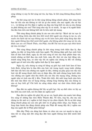 ÑÖÔØNG VEÀ XÖÙ PHAÄT Tập X
81
cuùng nhöõng vò naøy laø thôø cuùng meâ tín, laïc haäu, laø thôø cuùng khoâng ñuùng chaùnh
phaùp.
Söï thôø cuùng meâ tín laø thôø cuùng khoâng ñuùng chaùnh phaùp, thôø cuùng laøm
hao taøi toán cuûa maø khoâng coù ích lôïi gì cho mình, cho moïi ngöôøi, cho xaõ hoäi
v.v... vaø khoâng noùi leân ñöôïc yù nghóa cao ñeïp cuûa loøng bieát ôn saâu xa cuûa chuùng
ta phaûi khoâng caùc con? Thôø cuùng nhö vaäy laø voâ minh, laø ngu si bò ngöôøi khaùc
löøa ñaûo laøm tieàn maø khoâng bieát töùc laø tieàn maát taät mang.
Thôø cuùng ñuùng chaùnh phaùp laø caùc con neân nhôù kyõ: ‚Beänh taät tai naïn laø
do haønh ñoäng thieáu ñaïo ñöùc laøm khoå mình khoå ngöôøi cuûa chuùng ta taïo ra, neáu
muoán cho beänh taät tai naïn khoâng xaûy ra thì luoân luoân phaûi soáng ñuùng ñaïo ñöùc
laøm ngöôøi khoâng laøm khoå mình khoå ngöôøi, chöù khoâng phaûi thôø cuùng meâ tín caàu
khaán van xin vôùi Thaùnh Thaàn, chö Phaät, chö Boà Taùt maø tai qua naïn khoûi beänh
taät tieâu tröø ñöôïc‛.
Thôø cuùng ñuùng chaùnh phaùp laø thôø cuùng trong tinh thaàn ñaïo lyù, ñaïo
nghóa, aân ñöùc vaø loøng hieáu sinh laøm ngöôøi. Thì khoâng ñöôïc gieát haïi sinh linh
laøm coã baøn linh ñình, ngaøy aáy chæ neân cuùng teá traùi caây thöïc phaåm thöïc vaät,
traùnh nhöõng söï khoå ñau cuûa sinh linh, maùu ñoå, thòt rôi cuûa loaøi ñoäng vaät,
traùnh cuùng boâng hoa, coù nhö vaäy thì ôn nghóa cuûa chuùng ta ñoái vôùi nhöõng
ngöôøi quaù coá môùi troøn ñaày nghóa tình ñaïo lyù laøm ngöôøi.
Ngaøy aáy, neáu chuùng ta cuùng teá baèng söï gieát haïi sinh linh laøm coã baøn
linh ñình, tieáng keâu la ñau ñôùn cuûa loaøi vaät trong tuyeät voïng tröôùc nhöõng
löôõi dao saéc beùn cuûa nhöõng con ngöôøi aùc ñoäc, nhöõng söï giaõy giuïa run raåy cuûa
loaøi vaät ñeå mong thoaùt cheát naøo coù ñöôïc ñaâu, ñoâi maét chuùng long lanh nhìn
vaøo nhöõng con ngöôøi nhö tha thieát caàu xin tha cho maïng soáng, nhöng con
ngöôøi nhö voâ tình naøo ñeå yù ñeán. Tröôùc khi cheát, ñoâi maét long lanh caêm hôøn
khi muõi dao ñaâm vaøo coå hoïng chuùng, nhöng loøng thöông ñau cuûa chuùng ta
naøo coù hay bieát gì? Chæ bieát aên uoáng nhaäu nheït vui chôi thoûa thích phaûi
khoâng?
Ñaïo ñöùc aân nghóa khoâng theå laáy söï gieát haïi, laáy söï cheát choùc vaø laáy söï
ñau khoå cuûa sinh linh, noùi leân ñöôïc aân nghóa sao?
Ñaïo ñöùc aân nghóa thì phaûi laáy söï an vui, haïnh phuùc cuûa muoân loaøi daâng
leân cuùng teá nhöõng baäc tieân Hieàn Thaùnh ñöùc, Toå tieân, oâng baø, cha meï cuûa
chuùng ta thì môùi coù yù nghóa toû heát loøng tri aân chaân thaønh. Ñoù laø söï thôø cuùng
ñuùng chaùnh phaùp caùc con neân ghi nhôù vaø coá gaéng nhaãn nhuïc, tuøy thuaän, vui
loøng thöïc haønh cho ñuùng chaùnh phaùp cuûa Phaät ñeå mang ñaày ñuû yù nghóa cao
ñeïp cuûa ngöôøi ñeä töû Phaät phaûi khoâng?
Ñeán ñaây Thaày xin döøng buùt thaêm vaø chuùc caùc con vui maïnh tu taäp xaû
taâm toát vaø soáng moät ñôøi soáng ñaïo ñöùc laøm ngöôøi khoâng laøm khoå mình khoå
ngöôøi.
 