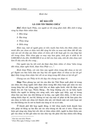 ÑÖÔØNG VEÀ XÖÙ PHAÄT Tập X
82
Kính thö
HUÕ HAØI COÁT
LAØ CON TIN TRONG CHUØA*
Hoûi†
: Kính baïch Thaày, con ngöôøi ai roài cuõng phaûi chaát. Khi cheát ôû töøng
vuøng hoï ñöôïc thaân nhaân ñöa:
1- Hoûa taùng
2- Ñòa taùng
3- Thuûy taùng
4- Dieåu taùng
Hieän nay, moät soá ngöôøi giaøu coù tieàn muoán baùo hieáu cho thaân nhaân cuûa
mình ñeán caùc chuøa coù dieän tích ñaát roäng boû tieàn ra mua moät ñaùm ñaát ñeå xaây
moät caùi moà roài ñöa xaùc thaân nhaân veà choân caát ôû ñoù hoaëc göûi tro vaøo thaùp haøi
coát trong chuøa. Nhaø chuøa gaëp cô may naøy laøm giaøu, tính giaù ít nhaát laø töø
5.000.000 ñ cho ñeán 10.000.000 ñ vaø coù theå coøn hôn nöõa, nhôø ñoù nhaø chuøa môùi
laøm leã caàu sieâu ñoä cho vong...
Caùc ngöôøi naøy hoï raát vinh döï ñöôïc ñöa thaân nhaân veà chuøa ‚naèm trong
ñaát chuøa, ñöôïc nghe kinh, ñöôïc theo Phaät v.v...‛.
Kính thöa Thaày, vôùi vieäc laøm naøy ngöôøi choân trong ñaát chuøa coù lôïi ích
gì? Ngöôøi con baùo hieáu ñöa xaùc hay haøi coát ngöôøi thaân veà chuøa coù lôïi ích gì?
Quyù thaày trong chuøa nhaän haøi coát vaø an taùng trong ñaát chuøa coù lôïi ích gì?
Chuùng con xin Thaày töø bi chæ daïy cho chuùng con ñöôïc roõ.
Ñaùp: Theo phong tuïc meâ tín cuûa daân toäc Vieät Nam xuaát phaùt töø trong
caùc chuøa cho raèng ngöôøi cheát ñöôïc choân trong ñaát chuøa hoaëc göûi naém tro taøn
trong thaùp haøi coát haèng ngaøy linh hoàn seõ ñöôïc nghe kinh, nhôø ñoù ñöôïc sieâu
thoaùt leân coõi Cöïc Laïc, Thieân Ñaøng... Do loøng thöông yeâu vaø söï hieáu haïnh
khieán cho ngöôøi ta khoâng coøn saùng suoát, neân nghe quyù thaày, quyù coâ trong
chuøa baûo sao laøm vaäy chöù khoâng coù tö duy, suy nghó chín chaén, vì theá söï tin
töôûng thieáu thöïc teá, mô hoà, khoâng trí tueä cuûa moät soá phaät töû ñaõ laøm giaøu cho
caùc chuøa vaø bieán caùc chuøa trôû thaønh nhaø moà, trôû thaønh moät nôi sinh hoaït meâ
tín chöù khoâng coøn laø nôi tu haønh cuûa taêng ni vaø cö só nöõa.
ÔÛ thaønh phoá ñaát heïp ngöôøi ñoâng, vì theá chuøa muoán kinh doanh laøm
tieàn phaät töû baèng söï löøa ñaûo meâ tín nhö chuùng toâi ñaõ noùi ôû treân. Chuøa naøo
hieän giôø cuõng xaây thaùp haøi coát, khi coù thaân nhaân cheát, ngöôøi ta ñem thieâu xaùc
göûi vaøo chuøa vaø khi göûi naém tro taøn nhö vaäy thì phaûi toán bao nhieâu tieàn ñoùng
*
Caâu hoûi cuûa Lieãu Thanh
†
Chôn Nhö ngaøy 8 thaùng 1 naêm 2001
 