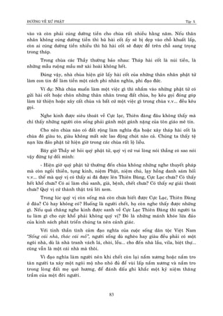 ÑÖÔØNG VEÀ XÖÙ PHAÄT Tập X
83
vaøo vaø coøn phaûi cuùng döôøng tieàn cho chuøa raát nhieàu haèng naêm. Neáu thaân
nhaân khoâng cuùng döôøng tieàn thì huõ haøi coát aáy seõ bò deïp vaøo choã khuaát laáp,
coøn ai cuùng döôøng tieàn nhieàu thì huõ haøi coát seõ ñöôïc ñeå treân choã sang troïng
trong thaùp.
Trong chuøa caùc Thaày thöôøng baûo nhau: Thaùp haøi coát laø nuùi tieàn, laø
nhöõng maãu ruoäng maàu môõ xaøi hoaøi khoâng heát.
Ñuùng vaäy, nhaø chuøa hieän giôø laáy haøi coát cuûa nhöõng thaân nhaân phaät töû
laøm con tin ñeå laøm tieàn moät caùch phi nhaân nghóa, phi ñaïo ñöùc.
Ví duï: Nhaø chuøa muoán laøm moät vieäc gì thì nhaém vaøo nhöõng phaät töû coù
göûi haøi coát hoaëc choân nhöõng thaân nhaân trong ñaát chuøa, hoï keâu goïi ñoùng goùp
laøm töø thieän hoaëc xaây caát chuøa vaø baát cöù moät vieäc gì trong chuøa v.v... ñeàu keâu
goïi.
Nghe kinh ñöôïc sieâu thoaùt veà Cöïc laïc, Thieân ñaøng ñaâu khoâng thaáy maø
chæ thaáy nhöõng ngöôøi coøn soáng phaûi gaùnh moät gaùnh naëng cuûa toân giaùo meâ tín.
Cho neân chuøa naøo coù ñaát roäng laøm nghóa ñòa hoaëc xaây thaùp haøi coát laø
chuøa ñoù giaøu to, giaøu khoâng maát söùc lao ñoäng chuùt naøo caû. Chuùng ta thaáy teä
naïn löøa ñaûo phaät töû hieän giôø trong caùc chuøa raát loä lieãu.
Baây giôø Thaày seõ hoûi quyù phaät töû, quyù vò cöù vui loøng noùi thaúng coù sao noùi
vaäy ñöøng töï doái mình:
- Hieän giôø quyù phaät töû thöôøng ñeán chuøa khoâng nhöõng nghe thuyeát phaùp
maø coøn ngoài thieàn, tuïng kinh, nieäm Phaät, nieäm chuù, laïy hoàng danh saùm hoáiù
v.v... theá maø quyù vò coù thaáy ai ñaõ ñöôïc leân Thieân Ñaøng, Cöïc Laïc chöa? Coù thaáy
heát khoå chöa? Coù ai laøm chuû sanh, giaø, beänh, cheát chöa? Coù thaáy söï giaûi thoaùt
chöa? Quyù vò cöù thaønh thaät traû lôøi xem.
Trong luùc quyù vò coøn soáng maø coøn chöa bieát ñöôïc Cöïc Laïc, Thieân Ñaøng
ôû ñaâu? Coù hay khoâng coù? Huoáng laø ngöôøi cheát, hoï coøn nghe thaáy ñöôïc nhöõng
gì. Neáu quaû chaêng nghe kinh ñöôïc sanh veà Cöïc Laïc Thieân Ñaøng thì ngöôøi ta
tu laøm gì cho cöïc khoå phaûi khoâng quyù vò? Ñoù laø nhöõng maùnh khoùe löøa ñaûo
cuûa kinh saùch phaùt trieån chuùng ta neân caûnh giaùc.
Vôùi tinh thaàn tình caûm ñaïo nghóa cuûa cuoäc soáng daân toäc Vieät Nam
‚Soáng caùi nhaø, thaùc caùi moà‛, ngöôøi soáng duø ngheøo hay giaøu ñeàu phaûi coù moät
ngoâi nhaø, duø laø nhaø tranh vaùch laù, choøi, leàu... cho ñeán nhaø laàu, vila, bieät thöï...
cuõng vaãn laø moät caùi nhaø maø thoâi.
Vì ñaïo nghóa laøm ngöôøi neân khi cheát coøn laïi naém xöông hoaëc naém tro
taøn ngöôøi ta xaây moät ngoâi moä nho nhoû ñuû ñeå vuøi laáp naém xöông vaø naém tro
trong loøng ñaát meï queâ höông, ñeå ñaùnh daáu ghi khaéc moät kyû nieäm thaêng
traàm cuûa moät ñôøi ngöôøi.
 