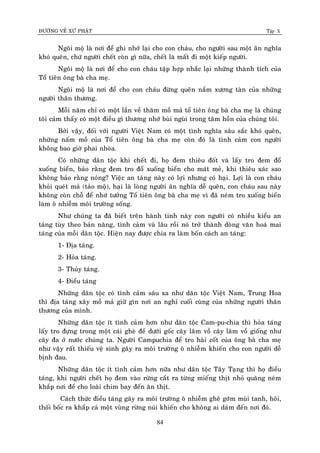 ÑÖÔØNG VEÀ XÖÙ PHAÄT Tập X
84
Ngoâi moä laø nôi ñeå ghi nhôù laïi cho con chaùu, cho ngöôøi sau moät aân nghóa
khoù queân, chöù ngöôøi cheát coøn gì nöõa, cheát laø maát ñi moät kieáp ngöôøi.
Ngoâi moä laø nôi ñeå cho con chaùu taäp hôïp nhaéc laïi nhöõng thaønh tích cuûa
Toå tieân oâng baø cha meï.
Ngoâi moä laø nôi ñeå cho con chaùu ñöøng queân naém xöông taøn cuûa nhöõng
ngöôøi thaân thöông.
Moãi naêm chæ coù moät laàn veà thaêm moà maû toå tieân oâng baø cha meï laø chuùng
toâi caûm thaáy coù moät ñieàu gì thöông nhôù buøi nguøi trong taâm hoàn cuûa chuùng toâi.
Bôûi vaäy, ñoái vôùi ngöôøi Vieät Nam coù moät tình nghóa saâu saéc khoù queân,
nhöõng naám moà cuûa Toå tieân oâng baø cha meï coøn ñoù laø tình caûm con ngöôøi
khoâng bao giôø phai nhoøa.
Coù nhöõng daân toäc khi cheát ñi, hoï ñem thieâu ñoát vaø laáy tro ñem ñoå
xuoáng bieån, baûo raèng ñem tro ñoå xuoáng bieån cho maùt meû, khi thieâu xaùc sao
khoâng baûo raèng noùng? Vieäc an taùng naøy coù lôïi nhöng coù haïi. Lôïi laø con chaùu
khoûi queùt maû (taûo moä), haïi laø loøng ngöôøi aân nghóa deã queân, con chaùu sau naøy
khoâng coøn choã ñeå nhôù töôûng Toå tieân oâng baø cha meï vì ñaõ neùm tro xuoáng bieån
laøm oâ nhieãm moâi tröôøng soáng.
Nhö chuùng ta ñaõ bieát treân haønh tinh naøy con ngöôøi coù nhieàu kieåu an
taùng tuøy theo baûn naêng, tình caûm vaø laâu roài noù trôû thaønh doøng vaên hoaù mai
taùng cuûa moãi daân toäc. Hieän nay ñöôïc chia ra laøm boán caùch an taùng:
1- Ñòa taùng.
2- Hoûa taùng.
3- Thuûy taùng.
4- Ñieåu taùng
Nhöõng daân toäc coù tình caûm saâu xa nhö daân toäc Vieät Nam, Trung Hoa
thì ñòa taùng xaây moà maû giöõ gìn nôi an nghæ cuoái cuøng cuûa nhöõng ngöôøi thaân
thöông cuûa mình.
Nhöõng daân toäc ít tình caûm hôn nhö daân toäc Cam-pu-chia thì hoûa taùng
laáy tro ñöïng trong moät caùi gheø ñeå döôùi goác caây laâm voà caây laâm voà gioáng nhö
caây ña ôû nöôùc chuùng ta. Ngöôøi Campuchia ñeå tro haøi coát cuûa oâng baø cha meï
nhö vaäy raát thieáu veä sinh gaây ra moâi tröôøng oâ nhieãm khieán cho con ngöôøi deã
bònh ñau.
Nhöõng daân toäc ít tình caûm hôn nöõa nhö daân toäc Taây Taïng thì hoï ñieåu
taùng, khi ngöôøi cheát hoï ñem vaøo röøng caét ra töøng mieáng thòt nhoû quaêng neùm
khaép nôi ñeå cho loaøi chim bay ñeán aên thòt.
Caùch thöùc ñieåu taùng gaây ra moâi tröôøng oâ nhieãm gheâ gôùm muøi tanh, hoâi,
thoái boác ra khaép caû moät vuøng röøng nuùi khieán cho khoâng ai daùm ñeán nôi ñoù.
 