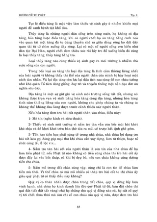 ÑÖÔØNG VEÀ XÖÙ PHAÄT Tập X
85
Tuïc leä ñieåu taùng laø moät vieäc laøm thieáu veä sinh gaây oâ nhieãm khieán moïi
ngöôøi deã sanh beänh taät khoå ñau.
Thuûy taùng laø nhöõng ngöôøi daân soáng treân soâng nöôùc, hoï khoâng coù ñòa
taùng, hoûa taùng hoaëc ñieåu taùng, khi coù ngöôøi cheát hoï an taùng baèng caùch neo
vaøo quan taøi moät taûng ñaù to duøng thuyeàn chôû ra giöõa doøng soâng hoï döùt daây
quan taøi töø töø chìm xuoáng ñaùy soâng. Laïi coù moät soá ngöôøi soáng ven bieån nhö
daân toäc Ñaïi Haøn, ngöôøi cheát ñem thieâu xaùc roài laáy tro ñoå xuoáng bieån ñoù cuõng
laø loaïi thuûy taùng, thuûy taùng baèng tro.
Loaïi thuûy taùng naøo cuõng thieáu veä sinh gaây ra moâi tröôøng oâ nhieãm cho
cuoäc soáng cuûa con ngöôøi.
Trong boán loaïi an taùng thì loaïi ñòa taùng laø tình caûm thieâng lieâng nhaát
cuûa loaøi ngöôøi vì khoâng thaáy thi theå cuûa ngöôøi thaân cuûa mình bò huûy hoaïi moät
caùch taøn nhaãn. Vaû laïi ñòa taùng coøn löu laïi daáu tích sau cuøng ñeå con chaùu töôûng
nhôù khoù queân Toå tieân doøng gioáng, duy trì vaø truyeàn thoáng moät neàn ñaïo ñöùc aân
nghóa saâu daøy.
Ñòa taùng laø moät söï giöõ gìn veä sinh moâi tröôøng soáng raát toát, nhöng noù
khoâng ñöôïc troïn veïn veä sinh baèng hoûa taùng coäng ñòa taùng, nhöng hoûa taùng
tình caûm thieâng lieâng cuûa con ngöôøi, khoâng cho pheùp chuùng ta vaø chuùng ta
khoâng theå khoâng ñau loøng ñöôïc tröôùc caûnh thieâu xaùc ngöôøi thaân.
Neáu hoûa taùng ñem tro haøi coát ngöôøi thaân vaøo chuøa, ñieàu naøy:
1- Meâ tín (nghe kinh vaø sieâu thoaùt).
2- Thieáu veä sinh moâi tröôøng vì naém tro taøn vaãn coøn boác muøi hoâi kheùt
khoù chòu vaø ñeå khôi khôi treân baøn thôø toûa ra muøi ueá tröôïc baát tònh gheâ gôùm.
3- Toán hao tieàn baïc phaûi cuùng teá trong nhaø chuøa, nhaø chuøa lôïi duïng tro
haøi coát keâu goïi ñoùng goùp moïi thöù khi chuøa caàn xaây döïng, laøm töø thieän, hoaëc toå
chöùc cuùng teá, leã loäc v.v...
4- Naém tro taøn haøi coát cuûa ngöôøi thaân laø con tin cuûa nhaø chuøa ñeå hoï
laøm tieàn phaät töû, neáu Phaät töû naøo khoâng coù tieàn cuùng chuøa thì tro haøi coát aáy
ñöôïc ñaåy lui vaøo hoác thaùp, coù khi bò deïp boû, neáu con chaùu khoâng cuùng döôøng
tieàn cho chuøa.
5- Naám moà trong ñaát chuøa cuõng vaäy, cuõng chæ laø con tin ñeå chuøa laøm
tieàn maø thoâi. Vì theá chuøa coù maû moà nhieàu coù thaùp tro haøi coát to thì chuøa aáy
giaøu quyù phaät töû coù thaáy ñieàu naøy khoâng?
Quyù vò coù thaân nhaân ñöôïc choân trong ñaát chuøa, quyù vò ñöøng laáy laøm
vinh haïnh, nhaø chuøa hoï kinh doanh löøa ñaûo quyù Phaät töû ñoù, baùn ñaát choân thì
quaù ñaét (taác ñaát taác vaøng) chöù hoï chaúng cho quyù vò ñoàng naøo caû, hoï caét coå quyù
vò tôùi cheát chöa thoâi maø coøn caét coå con chaùu cuûa quyù vò nöõa, ñöôïc ñem tro haøi
 