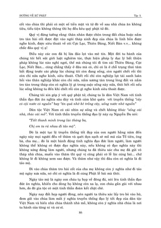 ÑÖÔØNG VEÀ XÖÙ PHAÄT Tập X
86
coát vaøo chuøa thì phaûi coù moät soá tieàn maët vaø töø ñoù veà sau nhaø chuøa aên khoâng
tieâu, tieåu tieän khoâng thoâng thì hoï ñeàu keâu quyù phaät töû ñoù.
Quyù vò ñöøng töôûng raèng: thaân nhaân ñöôïc choân trong ñaát chuøa hoaëc naém
tro taøn haøi coát ñöôïc ñaët vaøo ngoâi thaùp xinh ñeïp cuûa chuøa laø linh hoàn ñöôïc
nghe kinh, ñöôïc sieâu thoaùt veà coõi Cöïc Laïc, Thieân Ñaøng, Nieát Baøn v.v... khoâng
chaéc ñaâu quyù vò aï!
Ñieàu naøy caùc con ñaõ bò löøa ñaûo loït vaøo meâ tín. Moät ñôøi tu haønh cuûa
chuùng toâi heát söùc giôùi luaät nghieâm tuùc, thöïc hieän phaùp ly duïc lyù baát thieän
phaùp khoâng luùc naøo nghæ ngôi, theá maø chuùng toâi ñi tìm caùi Thieân Ñaøng, Cöïc
Laïc, Nieát Baøn... cuõng chaúng thaáy ôû ñaâu maø coù, chæ coù laø ôû choã traïng thaùi taâm
baát ñoäng tröôùc caùc phaùp luùc chuùng toâi coøn ñang soáng, coøn ngöôøi cheát roài thì
coøn chi nöõa nghe kinh, sieâu thoaùt. Cheát roài chæ coøn nghieäp löïc taùi sanh luaân
hoài vaøo thaân nghieäp khaùc coøn chi nöõa, naém xöông taøn trong loøng ñaát vaø naém
tro taøn trong thaùp coøn coù nghóa lyù gì trong cuoäc soáng naøy nöõa, thoâi heát roài neáu
luùc soáng khoâng tu ñeán khi cheát roài coøn gì nghe kinh sieâu thoaùt ñöôïc.
Chuùng toâi xin goùp yù vôùi quyù phaät töû, chuùng ta laø daân Vieät Nam vôùi tinh
thaàn ñaïo ñöùc aân nghóa saâu daøy vaø tình caûm khoù queân vôùi truyeàn thoáng ‚caây
coù coäi nöôùc coù nguoàn‛ hay ‚aên quaû nhôù keû troàng caây, uoáng nöôùc nhôù nguoàn‛
Daân toäc Vieät Nam coù caùi nhìn söï soáng vaø cheát khoâng khaùc ‚soáng caùi
nhaø, thaùc caùi moà‛. Vôùi tinh thaàn truyeàn thoáng ñaïo lyù naøy cuï Nguyeãn Du noùi:
‚Tieát thanh minh trong luùc thaùng ba,
Chò em ta ruû nhau ñi taûo moä‛.
Ñoù laø moät tuïc leä truyeàn thoáng toát ñeïp cuûa con ngöôøi haèng naêm ñeán
ngaøy naøy moïi ngöôøi ñeàu veà thaêm vaø queùt doïn saïch seõ moà maû cuûa Toå tieân, oâng
baø, cha meï... ñoù laø moät haønh ñoäng tình nghóa ñaïo ñöùc laøm ngöôøi, laøm ngöôøi
khoâng theå khoâng coù ñöôïc ñaïo nghóa naøy, neáu khoâng coù ñaïo nghóa naøy thì
khoâng xöùng ñaùng laøm ngöôøi, nhöng chuùng ta ñaõ thieâu xaùc cha meï ñaõ göûi voâ
thaùp nhaø chuøa, muoán vaøo thaêm thì quyù vò cuõng phaûi coù leã loäc cuùng baùi... chöù
khoâng leõ ñi khoâng xem sao ñöôïc. Vaø thaêm nhö vaäy thì ñaâu coøn coù nghóa laø ñi
taûo moä.
Ñi vaøo chuøa thaêm tro haøi coát cuûa cha meï khoâng coøn yù nghóa nhö ñi taûo
moä ngaøy xöa nöõa, noù chæ coù nghóa laø ñi cuùng Phaät leã baùi maø thoâi.
Ngaøy taûo moä laø ngaøy con chaùu tuï hoïp veà ñoâng ñuû, noùi leân tinh thaàn ñaïo
ñöùc aân nghóa, khieán cho doøng hoï khoâng coøn xa laï, con chaùu gaàn guõi vôùi nhau
hôn, do ñoù gia toäc coù moät tinh thaàn ñoaøn keát chaët cheõ.
Ngaøy nay ñaát heïp ngöôøi ñoâng, neân ngöôøi ta thieâu xaùc laáy tro boû vaøo huõ,
ñem göûi vaøo chuøa laøm maát yù nghóa truyeàn thoáng ñaïo lyù toát ñeïp cuûa daân toäc
Vieät Nam vaø bieán nhaø chuøa thaønh nhaø moà, khoâng coøn yù nghóa nhaø chuøa laø nôi
tu haønh cuûa taêng ni vaø cö só.
 