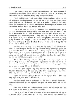 ÑÖÔØNG VEÀ XÖÙ PHAÄT Tập X
87
Theo chuùng toâi thieát nghó nhaø chuøa laø nôi thanh tònh trang nghieâm ñeå
tu haønh chöù khoâng phaûi nghóa ñòa nhaø moà maø ngöôøi tín ñoà coù theå ñem söï baát
tònh vaøo ñoù laøm cho oâ ueá moâi tröôøng soáng chung choã tu haønh.
Thaønh phoá hieän giôø coù raát nhieàu chuøa, moãi chuøa ñeàu coù nôi ñeå tro haøi
coát ngöôøi cheát muøi hoâi cuûa chaát tro naøy boác leân vaø lan roäng khaép cuøng trong
thaønh phoá laøm cho baàu khoâng khí ôû ñaây raát oâ nhieãm, khieán cho ngöôøi daân
thaønh phoá deã beänh hôn daân chuùng ôû noâng thoân. ÔÛ thaønh phoá chæ coù nhaø chuøa
thì ñöôïc lôïi maø daân thaønh phoá thì chòu thieät thoøi.
Theo söï suy nghó cuûa chuùng toâi, moät nhaø chuøa neân toå chöùc moät nghóa
ñòa caùch xa thaønh phoá do phaät töû taïi chuøa huøn nhau mua moät khu ñaát roài
taát caû thaân nhaân cuûa caùc phaät töû chuøa ñoù cheát ñeàu ñöôïc ñem veà choân caát,
nhöng nhaø chuøa khoâng ñöôïc baùn khoâng ñöôïc laáy tieàn duø ít duø nhieàu cuûa
moät ngöôøi naøo caû, vì ñoù laø khu ñaát chung cuûa phaät töû, cuûa chuøa ñoù, cuõng
gioáng nhö beân ñaïo Coâng giaùo, nôi nhaø thôø naøo hoï cuõng toå chöùc moät nghóa
ñòa taát caû nhöõng tín ñoà cheát ñeàu ñöôïc ñem vaøo ñoù choân caát moät taäp theå moà
maû cuûa tín ñoà Thieân Chuùa.
Nhaø chuøa chuùng ta cuõng neân toå chöùc nhö vaäy nhöng khoâng ñöôïc baùn laáy
tieàn nhö treân chuùng toâi ñaõ noùi, baùn laáy tieán laøm maát yù nghóa ñaïo lyù cuûa toân
giaùo. Caùc nhaø chuøa ôû mieàn Baéc ñaõ laøm sai khoâng ñuùng tinh thaàn ñaïo ñöùc laøm
ngöôøi, ñeán ngöôøi cheát, chuùng ta khoâng daønh cho hoï moät taác ñaát ñeå göûi naém
xöông taøn hay sao? Vaäy maø caùc chuøa sao nôõ nhaãn taâm laøm tieàn ngöôøi cheát -
cha meï hay ngöôøi thaân cuûa phaät töû sao ñaønh?
Ñeå xaùc ñònh ñieàu naøy ngöôøi choân trong ñaát chuøa cuõng nhö göûi tro haøi
coát vaøo thaùp trong chuøa thì chaúng coù ích lôïi gì veà maët toân giaùo, maø coøn coù haïi
laø con chaùu phaûi toán tieàn baïc ñuû moïi thöù, neáu nhaø chuøa keâu ñoùng goùp, thì chaéc
quyù vò phaät töû khoâng theå naøo töø choái ñöôïc.
Theo Phaät giaùo Nguyeân Thuûy soáng khoâng tu taäp ngaên aùc dieät aùc phaùp
ñeán khi cheát choân trong ñaát chuøa cuõng nhö choân trong caùc nghóa ñòa khaùc.
Choân vaø göûi tro haøi coát trong ñaát chuøa laø laøm con tin cho nhaø chuøa.
Ngöôøi con hieáu choân hay göûi tro haøi coát cha meï vaøo chuøa ñeå ñöôïc theo
Phaät nghe kinh, sieâu thoaùt laø ñieàu meâ tín.
Nhaø chuøa nhaän choân vaø tro haøi coát vaøo ñaát chuøa laø moät lôïi ích raát lôùn,
ñoù laø kinh doanh haøi coát con ngöôøi ñeã laøm giaøu baát chaùnh, ñaây laø caùi sai thöù
nhaát.
Nhaø chuøa ñaõ bieán nôi tu haønh thaønh nôi nhaø moà nghóa ñòa, nôi thöïc
hieän söï meâ tín cuûa daân gian, ñaây laø caùi sai thöù hai.
Toùm laïi vì lôïi ích veä sinh trong moâi tröôøng soáng chung vaø ñaïo nghóa
laøm ngöôøi trong tinh thaàn daân toäc Vieät Nam ‚soáng caùi nhaø thaùc caùi moà‛ thì
 