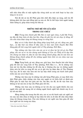 ÑÖÔØNG VEÀ XÖÙ PHAÄT Tập X
88
moãi nhaø chuøa ñeàu coù moät nghóa ñòa rieâng caùch xa nôi sinh hoaït tu hoïc cuûa
taêng ni vaø cö só.
Nôi ñoù taát caû tín ñoà Phaät giaùo khi cheát ñeàu ñöôïc an taùng, moãi tín ñoà
khoâng phaûi toán hao moät ñoàng moät xu naøo caû. Ñoù laø theå hieän tình ngöôøi töông
thaân töông aùi, giuùp nhau trong luùc höõu söï
NHÖÕNG TROØ MEÂ TÍN LÖØA ÑAÛO
TRONG CAÙC CHUØA*
Hoûi: Trung taâm thaønh phoá Haø Noäi coù moät ngoâi chuøa, ôû phoá Baø Trieäu,
taïi ñaây ñaõ thöïc hieän di daân hai laàn, toång chi phí leân tôùi vaøi chuïc tyû ñoàng, ñeå
cho nhaø chuøa ñöôïc roäng raõi khang trang vaø rieâng bieät.
Quyù sö ni ôû ñaây haønh ñaïo baèng phaùp tuïng kinh, goõ moõ, daâng sao, giaûi
haïn... vaø ñaëc bieät vaøo khoùa leã ñaàu naêm coù laøm moät chieác thuyeàn Baùt Nhaõ
baèng giaáy ñeå chôû vong linh ngöôøi cheát veà Taây phöông, Nieát Baøn...
Vaäy nhöõng vieäc laøm treân cuûa caùc sö ni coù ñem laïi lôïi ích gì cho Phaät
phaùp, cho caùc sö ni vaø cho chuùng sanh khoâng aï? Con xin Thaày töø bi daïy baûo
cho chuùng con ñöôïc roõ, ñaâu laø vieäc laøm ñuùng chaùnh phaùp, ñaâu laø vieäc laøm sai
khoâng ñuùng chaùnh phaùp ñeå cho nhöõng ngöôøi hieän thôøi vaø con chaùu mai sau
khoâng coøn laàm laïc...
Ñaùp: Tuïng kinh, goõ moõ, daâng sao, giaûi haïn, laøm thuyeàn baùt nhaõ baèng
giaáy ñeå chôû caùc vong linh veà Taây phöông, Nieát Baøn v.v... ñoù laø nhöõng vieäc
laøm meâ tín löøa ñaûo nhöõng tín ñoà nheï daï vì thöông cha meï vaø nhöõng ngöôøi
thaân neân boû tieàn ra cuùng ñeå caùc sö coâ ghi teân hoï ñöôïc ñöa veà Taây Phöông
Cöïc Laïc, ñoù laø moät vieäc laøm meâ tín laïc haäu nhaát trong caùc kinh saùch phaùt
trieån maø caùc sö coâ thöïc hieän.
Nhöõng vieäc laøm naøy laø nhöõng vieäc phæ baùng Phaät giaùo, coù muïc ñích tieâu
dieät Phaät giaùo, thaáy nhöõng vieäc laøm naøy ngöôøi coù trí hieåu bieát seõ ñaùnh giaù
Phaät giaùo laø moät loaïi toân giaùo meâ tín, löøa ñaûo, tín ñoà, do ñoù vieäc laøm naøy
khoâng coù lôïi maø coøn coù haïi cho Phaät giaùo raát lôùn.
Nhöõng vieäc laøm naøy noù khoâng coù lôïi ích cho con ngöôøi khieán cho con
ngöôøi tieàn maát taät mang chæ coù nhöõng ngöôøi haønh ngheà baát chaùnh naøy laø coù
lôïi ích maø thoâi.
Baèng chöùng nhö trong thö ñaõ neâu, caùc ni sö chæ haønh moät caùi ngheà meâ
tín naøy maø nhaø chuøa coù haèng tyû baïc daùm boû tieàn ra di daân ñeå nhaø chuøa ñöôïc
roäng raõi khang trang hôn. Cho neân khoâng coù caùi ngheà naøo laøm giaøu deã nhö
laøm ngheà meâ tín trong caùc chuøa.
*
Caâu hoûi cuûa Lieãu Thanh
 