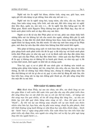 ÑÖÔØNG VEÀ XÖÙ PHAÄT Tập X
89
Ngheà meâ tín laø ngheà boùi khoa, chieâm tinh, cuùng sao, giaûi haïn, xem
ngaøy giôø toát xaáu döïng vôï gaû choàng, laøm nhaø xaây moà maû v.v...
Ngheà meâ tín laø ngheà cuùng baùi, tuïng nieäm, caàu sieâu, caàu an, laøm ma
chay, laøm tuaàn cuùng vong, tieãn linh, môû cöûa maû, ñoát tieàn vaøng maõ vaø ngheà
daùn kho ñuïn, quaàn aùo, muõ noùn v.v... ñoù laø ngheà löøa ñaûo löôøng gaït tín ñoà
Phaät giaoù. Kinh saùch Nguyeân Thuûy khoâng bao giôø ñöùc Phaät daïy, duy chæ coù
kinh saùch phaùt trieån môùi coù daïy ñieàu naøy maø thoâi.
Ngöôøi cö só ñeä töû cuûa ñöùc Phaät phaûi coù trí tueä, phaûi xaùc nhaän thaáy bieát
nhöõng ñieàu meâ tín khoâng lôïi ích cho mình cho ngöôøi, nhöõng ñieàu phi lyù maát
coâng baèng, voâ ñaïo ñöùc thì nhaát ñònh khoâng laøm theo, hoaøn toaøn khoâng ñeå cho
ngöôøi khaùc lôïi duïng mình, löøa ñaûo mình. Coù nhö vaäy môùi laøm saùng toû laïi Phaät
giaùo, môùi ñem laïi neàn ñaïo ñöùc nhaân baûn khoâng laøm khoå mình khoå ngöôøi.
Neáu phaät töû khoâng saùng suoát voâ tình laøm theo nhöõng lôøi daïy meâ tín cuûa
giaùo phaùp kinh saùch phaùt trieån thì ñoù laø quyù vò ñaõ tieáp tay vôùi kinh saùch phaùt
trieån dieät Phaät giaùo vaø nhö vaäy quyù vò seõ töï ñaùnh maát neàn ñaïo ñöùc nhaân baûn
- nhaân quaû cuûa ñaïo Phaät, neàn ñaïo ñöùc nhaân baûn - nhaân quaû cuûa ñaïo Phaät maát
ñi laø quyù vò khoâng coøn coù ñöôøng loái tu haønh giaûi thoaùt, vaø nhö vaäy quyù vò ñaõ
töï laøm khoå mình, khoå ngöôøi vaø khoå taát caû chuùng sanh.
Toùm laïi, quyù vò cö só phaûi ñeà cao caûnh giaùc vaø thöôøng neân traùnh xa
nhöõng giaùo phaùp tröøu töôïng, meâ tín, cuùng baùi, caàu sieâu, caàu an, buøa chuù, thaàn
thoâng, duø baát cöù nhöõng loaïi thaàn thoâng naøo, chuùng laø nhöõng phaùp moân löøa
ñaûo chöù khoâng coù ích lôïi gì cho ai caû, quyù vò neân nhôù kyõ ñöøng ñeå maéc löøa, toán
hao tieàn baïc, coâng söùc tu taäp maø chaúng giaûi thoaùt gì, chæ phí uoång coâng khoù
cho moät ñôøi tu maø thoâi.
TOÂN GIAÙO VAØ KHOA HOÏC*
Hoûi: Kính thöa Thaày, taïi sao caùc chuøa, caùc ñeàn, caùc ñình laøng vaø caùc
toân giaùo khaùc ôû moãi mieàn ñaát nöôùc treân quaû ñòa caàu naøy ñeàu phaùt trieån theo
ñôøi soáng khoa hoïc vaø vaät chaát leân cao so vôùi caùc theá kyû tröôùc... soá löôïng nôi
thôø cuùng moïc leân quaù nhieàu, soá tín ñoà cuõng ñoâng ñuùc taêng leân... söï caàu xin
khaán laïy trôøi ñaát quyû thaàn haèng naêm cuõng voâ keå... theo theá gian noùi laø
‚thònh‛... AÁy theá maø taïi sao khoâng xoay chuyeån noåi söï vaän haønh cuûa thieân
nhieân nhö: baõo luït, haïn haùn, saâu boï phaù muøa maøng, chuoät boï phaù phaùch, thôøi
tieát thaát thöôøng noùng laïnh khoâng coù nhaø khoa hoïc naøo ñieàu chænh ñöôïc... beänh
taät - beänh ‚nan y‛ ngaøy caøng phaùt trieån. Caùc nöôùc khoa hoïc taân tieán hieän ñaïi
phaùt trieån caáy ñöôïc Gen, neân ngöôøi coøn soáng beøn moå ra laáy luïc phuû nguõ taïng
thay theá cho ngöôøi beänh v.v…
*
Caâu hoûi cuûa Lieãu Thanh
 