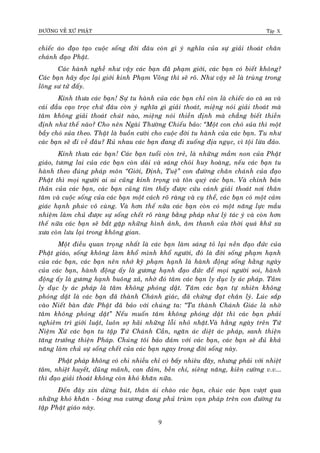 ÑÖÔØNG VEÀ XÖÙ PHAÄT Tập X
9
chieác aùo ñaïo taïo cuoäc soáng ñôøi ñaâu coøn gì yù nghóa cuûa söï giaûi thoaùt chaân
chaùnh ñaïo Phaät.
Caùc haønh ngheà nhö vaäy caùc baïn ñaõ phaïm giôùi, caùc baïn coù bieát khoâng?
Caùc baïn haõy ñoïc laïi giôùi kinh Phaïm Voõng thì seõ roõ. Nhö vaäy seõ laø truøng trong
loâng sö töû ñaáy.
Kính thöa caùc baïn! Söï tu haønh cuûa caùc baïn chæ coøn laø chieác aùo caø sa vaø
caùi ñaàu caïo troïc chöù ñaâu coøn yù nghóa gì giaûi thoaùt, mieäng noùi giaûi thoaùt maø
taâm khoâng giaûi thoaùt chuùt naøo, mieäng noùi thieàn ñònh maø chaúng bieát thieàn
ñònh nhö theá naøo? Cho neân Ngaøi Thöôøng Chieáu baûo: ‚Moät con choù suûa thì moät
baày choù suûa theo. Thaät laø buoàn cöôøi cho cuoäc ñôøi tu haønh cuûa caùc baïn. Tu nhö
caùc baïn seõ ñi veà ñaâu? Ruû nhau caùc baïn ñang ñi xuoáng ñòa nguïc, vì toäi löøa ñaûo.
Kính thöa caùc baïn! Caùc baïn tuoåi coøn treû, laø nhöõng maàm non cuûa Phaät
giaùo, töông lai cuûa caùc baïn coøn daøi vaø saùng choùi huy hoaøng, neáu caùc baïn tu
haønh theo ñuùng phaùp moân ‚Giôùi, Ñònh, Tueä‛ con ñöôøng chaân chaùnh cuûa ñaïo
Phaät thì moïi ngöôøi ai ai cuõng kính troïng vaø toân quyù caùc baïn. Vaø chính baûn
thaân cuûa caùc baïn, caùc baïn cuõng tìm thaáy ñöôïc cöùu caùnh giaûi thoaùt nôi thaân
taâm vaø cuoäc soáng cuûa caùc baïn moät caùch roõ raøng vaø cuï theå, caùc baïn coù moät caûm
giaùc haïnh phuùc voâ cuøng. Vaø hôn theá nöõa caùc baïn coøn coù moät naêng löïc maàu
nhieäm laøm chuû ñöôïc söï soáng cheát roõ raøng baèng phaùp nhö lyù taùc yù vaø coøn hôn
theá nöõa caùc baïn seõ baét gaëp nhöõng hình aûnh, aâm thanh cuûa thôøi quaù khöù xa
xöa coøn löu laïi trong khoâng gian.
Moät ñieàu quan troïng nhaát laø caùc baïn laøm saùng toû laïi neàn ñaïo ñöùc cuûa
Phaät giaùo, soáng khoâng laøm khoå mình khoå ngöôøi, ñoù laø ñôøi soáng phaïm haïnh
cuûa caùc baïn, caùc baïn neân nhôù kyõ phaïm haïnh laø haønh ñoäng soáng haèng ngaøy
cuûa caùc baïn, haønh ñoäng aáy laø göông haïnh ñaïo ñöùc ñeå moïi ngöôøi soi, haønh
ñoäng aáy laø göông haïnh buoâng xaû, nhôø ñoù taâm caùc baïn ly duïc ly aùc phaùp. Taâm
ly duïc ly aùc phaùp laø taâm khoâng phoùng daät. Taâm caùc baïn töï nhieân khoâng
phoùng daät laø caùc baïn ñaõ thaønh Chaùnh giaùc, ñaõ chöùng ñaït chaân lyù. Luùc saép
vaøo Nieát baøn ñöùc Phaät ñaõ baûo vôùi chuùng ta: ‚Ta thaønh Chaùnh Giaùc laø nhôø
taâm khoâng phoùng daät‛ Neáu muoán taâm khoâng phoùng daät thì caùc baïn phaûi
nghieâm trì giôùi luaät, luoân sôï haõi nhöõng loãi nhoû nhaët.Vaø haèng ngaøy treân Töù
Nieäm Xöù caùc baïn tu taäp Töù Chaùnh Caàn, ngaên aùc dieät aùc phaùp, sanh thieän
taêng tröôûng thieän Phaùp. Chuùng toâi baûo ñaûm vôùi caùc baïn, caùc baïn seõ ñuû khaû
naêng laøm chuû söï soáng cheát cuûa caùc baïn ngay trong ñôøi soáng naøy.
Phaät phaùp khoâng coù chi nhieàu chæ coù baáy nhieâu ñaây, nhöng phaûi vôùi nhieät
taâm, nhieät huyeát, duõng maõnh, can ñaûm, beàn chí, sieâng naêng, kieân cöôøng v.v...
thì ñaïo giaûi thoaùt khoâng coøn khoù khaên nöõa.
Ñeán ñaây xin döøng buùt, thaân aùi chaøo caùc baïn, chuùc caùc baïn vöôït qua
nhöõng khoù khaên - boùng ma vöông ñang phuû truøm vaïn phaùp treân con ñöôøng tu
taäp Phaät giaùo naøy.
 