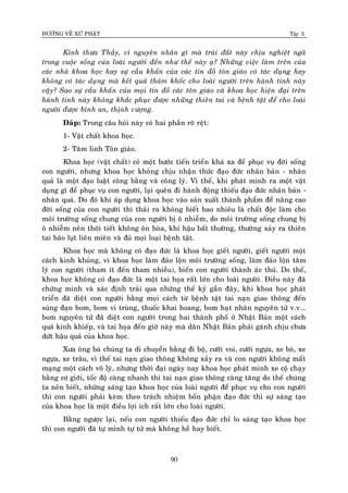 ÑÖÔØNG VEÀ XÖÙ PHAÄT Tập X
90
Kính thöa Thaày, vì nguyeân nhaân gì maø traùi ñaát naøy chòu nghieät ngaõ
trong cuoäc soáng cuûa loaøi ngöôøi ñeán nhö theá naøy aï? Nhöõng vieäc laøm treân cuûa
caùc nhaø khoa hoïc hay söï caàu khaán cuûa caùc tín ñoà toân giaùo coù taùc duïng hay
khoâng coù taùc duïng maø keát quaû thaûm khoác cho loaøi ngöôøi treân haønh tinh naøy
vaäy? Sao söï caàu khaán cuûa moïi tín ñoà caùc toân giaùo vaø khoa hoïc hieän ñaïi treân
haønh tinh naøy khoâng khaéc phuïc ñöôïc nhöõng thieân tai vaø beänh taät ñeå cho loaøi
ngöôøi ñöôïc bình an, thònh vöôïng.
Ñaùp: Trong caâu hoûi naøy coù hai phaàn roõ reät:
1- Vaät chaát khoa hoïc.
2- Taâm linh Toân giaùo.
Khoa hoïc (vaät chaát) coù moät böôùc tieán trieån khaù xa ñeå phuïc vuï ñôøi soáng
con ngöôøi, nhöng khoa hoïc khoâng chòu nhaän thöùc ñaïo ñöùc nhaân baûn - nhaân
quaû laø moät ñaïo luaät coâng baèng vaø coâng lyù. Vì theá, khi phaùt minh ra moät vaät
duïng gì ñeå phuïc vuï con ngöôøi, laïi queân ñi haønh ñoäng thieáu ñaïo ñöùc nhaân baûn -
nhaân quaû. Do ñoù khi aùp duïng khoa hoïc vaøo saûn xuaát thaønh phaåm ñeå naâng cao
ñôøi soáng cuûa con ngöôøi thì thaûi ra khoâng bieát bao nhieâu laø chaát ñoäc laøm cho
moâi tröôøng soáng chung cuûa con ngöôøi bò oâ nhieãm, do moâi tröôøng soáng chung bò
oâ nhieãm neân thôøi tieát khoâng oân hoøa, khí haäu baát thöôøng, thöôøng xaûy ra thieân
tai baõo luït lieân mieân vaø ñuû moïi loaïi beänh taät.
Khoa hoïc maø khoâng coù ñaïo ñöùc laø khoa hoïc gieát ngöôøi, gieát ngöôøi moät
caùch kinh khuûng, vì khoa hoïc laøm ñaûo loän moâi tröôøng soáng, laøm ñaûo loän taâm
lyù con ngöôøi (tham ít ñeán tham nhieàu), bieán con ngöôøi thaønh aùc thuù. Do theá,
khoa hoïc khoâng coù ñaïo ñöùc laø moät tai hoïa raát lôùn cho loaøi ngöôøi. Ñieàu naøy ñaõ
chöùng minh vaø xaùc ñònh traûi qua nhöõng theá kyû gaàn ñaây, khi khoa hoïc phaùt
trieån ñaõ dieät con ngöôøi baèng moïi caùch töø beänh taät tai naïn giao thoâng ñeán
suùng ñaïn bom, bom vi truøng, thuoác khai hoang, bom haït nhaân nguyeân töû v.v...
bom nguyeân töû ñaõ dieät con ngöôøi trong hai thaønh phoá ôû Nhaät Baûn moät caùch
quaù kinh khieáp, vaø tai hoïa ñeán giôø naøy maø daân Nhaät Baûn phaûi gaùnh chòu chöa
döùt haäu quaû cuûa khoa hoïc.
Xöa oâng baø chuùng ta di chuyeån baèng ñi boä, cöôõi voi, cöôõi ngöïa, xe boø, xe
ngöïa, xe traâu, vì theá tai naïn giao thoâng khoâng xaûy ra vaø con ngöôøi khoâng maát
maïng moät caùch voâ lyù, nhöng thôøi ñaïi ngaøy nay khoa hoïc phaùt minh xe coä chaïy
baèng cô giôùi, toác ñoä caøng nhanh thì tai naïn giao thoâng caøng taêng do theá chuùng
ta neân bieát, nhöõng saùng taïo khoa hoïc cuûa loaøi ngöôøi ñeå phuïc vuï cho con ngöôøi
thì con ngöôøi phaûi keøm theo traùch nhieäm boån phaän ñaïo ñöùc thì söï saùng taïo
cuûa khoa hoïc laø moät ñieàu lôïi ích raát lôùn cho loaøi ngöôøi.
Baèng ngöôïc laïi, neáu con ngöôøi thieáu ñaïo ñöùc chæ lo saùng taïo khoa hoïc
thì con ngöôøi ñaõ töï mình töï töû maø khoâng heà hay bieát.
 