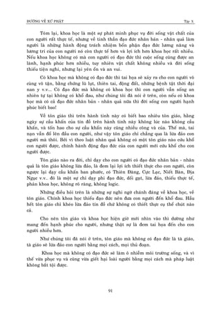 ÑÖÔØNG VEÀ XÖÙ PHAÄT Tập X
91
Toùm laïi, khoa hoïc laø moät söï phaùt minh phuïc vuï ñôøi soáng vaät chaát cuûa
con ngöôøi raát thöïc teá, nhöng veà tinh thaàn ñaïo ñöùc nhaân baûn - nhaân quaû laøm
ngöôøi laø nhöõng haønh ñoäng traùch nhieäm boån phaän ñaïo ñöùc löông naêng vaø
löông tri cuûa con ngöôøi noù coøn thöïc teá hôn vaø lôïi ích hôn khoa hoïc raát nhieàu.
Neáu khoa hoïc khoâng coù maø con ngöôøi coù ñaïo ñöùc thì cuoäc soáng cuõng ñöôïc an
laønh, haïnh phuùc hôn nhieàu, tuy nhieân vaät chaát khoâng nhieàu vaø ñôøi soáng
thieáu tieän nghi, nhöng laïi yeân oån vaø an vui.
Coù khoa hoïc maø khoâng coù ñaïo ñöùc thì tai hoïa seõ xaûy ra cho con ngöôøi voâ
cuøng voâ taän, baèng chöùng luõ luït, thieân tai, ñoäng ñaát, nhöõng beänh taät thôøi ñaïi
nan y v.v... Coù ñaïo ñöùc maø khoâng coù khoa hoïc thì con ngöôøi vaãn soáng an
nhieân töï taïi khoâng coù khoå ñau, nhö chuùng toâi ñaõ noùi ôû treân, coøn neáu coù khoa
hoïc maø coù caû ñaïo ñöùc nhaân baûn - nhaân quaû nöõa thì ñôøi soáng con ngöôøi haïnh
phuùc bieát bao!
Veà toân giaùo thì treân haønh tinh naøy coù bieát bao nhieâu toân giaùo, haèng
ngaøy söï caàu khaán cuûa tín ñoà treân haønh tinh naøy khoâng luùc naøo khoâng caàu
khaán, vaø toán hao cho söï caàu khaån naøy cuõng nhieàu coâng vaø cuûa. Theá maø, tai
naïn vaãn ñoå leân ñaàu con ngöôøi, nhö vaäy toân giaùo chæ chaúng qua laø löøa ñaûo con
ngöôøi maø thoâi. Bôûi vì theo luaät nhaân quaû khoâng coù moät toân giaùo naøo cöùu khoå
con ngöôøi ñöôïc, chính haønh ñoäng ñaïo ñöùc cuûa con ngöôøi môùi cöùu khoå cho con
ngöôøi ñöôïc.
Toân giaùo naøo ra ñôøi, chæ daïy cho con ngöôøi coù ñaïo ñöùc nhaân baûn - nhaân
quaû laø toân giaùo khoâng löøa ñaûo, laø ñem laïi lôïi ích thieát thöïc cho con ngöôøi, coøn
ngöôïc laïi daïy caàu khaán ban phöôùc, coù Thieân Ñaøng, Cöïc Laïc, Nieát Baøn, Ñòa
Nguïc v.v… ñoù laø moät söï chæ daïy phi ñaïo ñöùc, doái gaït, löøa ñaûo, thieáu thöïc teá,
phaûn khoa hoïc, khoâng roõ raøng, khoâng logic.
Nhöõng ñieàu hoûi treân laø nhöõng söï nghi ngôø chaùnh ñaùng veà khoa hoïc, veà
toân giaùo. Chính khoa hoïc thieáu ñaïo ñöùc neân ñöa con ngöôøi ñeán khoå ñau. Haàu
heát toân giaùo chæ kheùo löøa ñaûo tín ñoà chöù khoâng coù thieát thöïc cuï theå chuùt naøo
caû.
Cho neân toân giaùo vaø khoa hoïc hieän giôø môùi nhìn vaøo thì döôøng nhö
mang ñeán haïnh phuùc cho ngöôøi, nhöng thaät söï laø ñem tai hoïa ñeán cho con
ngöôøi nhieàu hôn.
Nhö chuùng toâi ñaõ noùi ôû treân, toân giaùo maø khoâng coù ñaïo ñöùc laø taø giaùo,
taø giaùo seõ löøa ñaûo con ngöôøi baèng moïi caùch, moïi thuû ñoaïn.
Khoa hoïc maø khoâng coù ñaïo ñöùc seõ laøm oâ nhieãm moâi tröôøng soáng, vaø vì
theá vöøa phuïc vuï vaø cuõng vöøa gieát haïi loaøi ngöôøi baèng moïi caùch maø phaùp luaät
khoâng baét toäi ñöôïc.
 