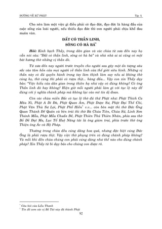 ÑÖÔØNG VEÀ XÖÙ PHAÄT Tập X
92
Cho neân laøm moät vieäc gì ñieàu phaûi coù ñaïo ñöùc, ñaïo ñöùc laø haøng ñaàu cuûa
cuoäc soáng cuûa loaøi ngöôøi, neáu thieáu ñaïo ñöùc thì con ngöôøi phaûi chòu khoå ñau
muoân vaøn.
ÑAÁT COÙ THAÀN LINH,
SOÂNG COÙ HAØ BAÙ*
Ù
Hoûi: Kính baïch Thaày, trong daân gian vaø caùc chuøa töø xöa ñeán nay hoï
vaãn noùi caâu: ‚Ñaát coù thaàn linh, soâng coù haø baù‛ vaø nhaø nhaø ai ai cuõng coù moät
baùt höông thôø nhöõng vò thaàn ñoù.
Töø xöa ñeán nay ngöôøi tröôùc truyeàn cho ngöôøi sau gaây moät aán töôïng saâu
saéc vaøo taâm hoàn cuûa moïi ngöôøi veà thaàn linh cuûa theá giôùi sieâu hình. Nhöõng vò
thaàn naøy coù ñuû quyeàn haønh trong tay laøm thònh laøm suy neáu ai khoâng thôø
cuùng hoï, thôø cuùng thì phaûi coù röôïu thòt... haøng ñaàu... Vaäy con xin Thaày daïy
baûo: ‚Vieäc hieåu cuûa daân gian trong thieân haï nhö vaäy coù ñuùng khoâng? Coù oâng
Thaàn linh ñoù hay khoâng? Hieän giôø moãi ngöôøi phaûi laøm gì vôùi tuïc leä naøy ñeå
ñuùng vôùi yù nghóa chaùnh phaùp maø khoâng laïc vaøo meâ tín dò ñoan.
Coøn caùc chuøa mieàn Baéc coù tuïc leä thôø ñuû thöù Phaät nhö: Phaät Thích Ca
Maâu Ni, Phaät A Di Ñaø, Phaät Quan AÂm, Phaät Döôïc Sö, Phaät Ñaïi Theá Chí,
Phaät Vaên Thuø Sö Lôïi, Phaät Phoå Hieàn†
v.v... coøn beân maët thì thôø Ñöùc OÂng
Quan Thaùnh Ñeá Quaân vaø beân traùi thì thôø Baø Chuùa Tieân, Chuùa Söù, Linh Sôn
Thaùnh Maãu, Phaät Maãu Chuaån Ñeà, Phaät Thieân Thuû Thieân Nhaõn, phía sau thôø
Boà Ñeà Ñaït Ma, Luïc Toå Hueä Naêng töùc laø oâng giaùm trai, phía tröôùc thôø oâng
Thieän oâng AÙc vaø Hoä Phaùp.
Thöôøng trong chuøa ñeàu cuùng daâng hoa quaû, nhöng ñaëc bieät cuùng Ñöùc
OÂng laø phaûi röôïu thòt. Vaäy vieäc thôø phuïng treân coù ñuùng chaùnh phaùp khoâng?
Vaø moãi khi ñeán chuøa chuùng con phaûi cuùng daøng nhö theá naøo cho ñuùng chaùnh
phaùp? Xin Thaày töø bi daïy baûo cho chuùng con ñöôïc roõ.
*
Caâu hoûi cuûa Lieãu Thanh
†
Tín ñoà xem caùc vò Boà Taùt naøy ñaõ thaønh Phaät
 