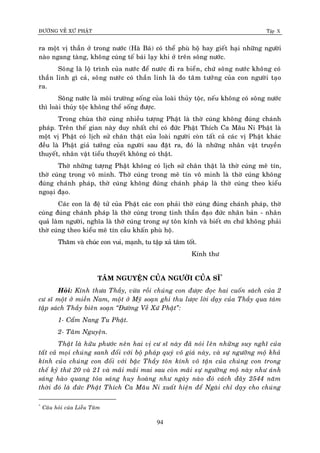 ÑÖÔØNG VEÀ XÖÙ PHAÄT Tập X
94
ra moät vò thaàn ôû trong nöôùc (Haø Baù) coù theå phuø hoä hay gieát haïi nhöõng ngöôøi
naøo ngang taøng, khoâng cuùng teá baùi laïy khi ôû treân soâng nöôùc.
Soâng laø loä trình cuûa nöôùc ñeå nöôùc ñi ra bieån, chöù soâng nöôùc khoâng coù
thaàn linh gì caû, soâng nöôùc coù thaàn linh laø do taâm töôûng cuûa con ngöôøi taïo
ra.
Soâng nöôùc laø moâi tröôøng soáng cuûa loaøi thuûy toäc, neáu khoâng coù soâng nöôùc
thì loaøi thuûy toäc khoâng theå soáng ñöôïc.
Trong chuøa thôø cuùng nhieàu töôïng Phaät laø thôø cuùng khoâng ñuùng chaùnh
phaùp. Treân theá gian naøy duy nhaát chæ coù ñöùc Phaät Thích Ca Maâu Ni Phaät laø
moät vò Phaät coù lòch söû chaân thaät cuûa loaøi ngöôøi coøn taát caû caùc vò Phaät khaùc
ñeàu laø Phaät giaû töôûng cuûa ngöôøi sau ñaët ra, ñoù laø nhöõng nhaân vaät truyeàn
thuyeát, nhaân vaät tieåu thuyeát khoâng coù thaät.
Thôø nhöõng töôïng Phaät khoâng coù lòch söû chaân thaät laø thôø cuùng meâ tín,
thôø cuùng trong voâ minh. Thôø cuùng trong meâ tín voâ minh laø thôø cuùng khoâng
ñuùng chaùnh phaùp, thôø cuùng khoâng ñuùng chaùnh phaùp laø thôø cuùng theo kieåu
ngoaïi ñaïo.
Caùc con laø ñeä töû cuûa Phaät caùc con phaûi thôø cuùng ñuùng chaùnh phaùp, thôø
cuùng ñuùng chaùnh phaùp laø thôø cuùng trong tinh thaàn ñaïo ñöùc nhaân baûn - nhaân
quaû laøm ngöôøi, nghóa laø thôø cuùng trong söï toân kính vaø bieát ôn chöù khoâng phaûi
thôø cuùng theo kieåu meâ tín caàu khaán phuø hoä.
Thaêm vaø chuùc con vui, maïnh, tu taäp xaû taâm toát.
Kính thö
TAÂM NGUYEÄN CUÛA NGÖÔØI CUÛA SÓ*
Hoûi: Kính thöa Thaày, vöøa roài chuùng con ñöôïc ñoïc hai cuoán saùch cuûa 2
cö só moät ôû mieàn Nam, moät ôû Myõ soaïn ghi thu löôïc lôøi daïy cuûa Thaày qua taùm
taäp saùch Thaày bieân soaïn ‚Ñöôøng Veà Xöù Phaät‛:
1- Caåm Nang Tu Phaät.
2- Taâm Nguyeän.
Thaät laø höõu phöôùc neân hai vò cö só naøy ñaõ noùi leân nhöõng suy nghó cuûa
taát caû moïi chuùng sanh ñoái vôùi boä phaùp quyù voâ giaù naøy, vaø söï ngöôõng moä khaû
kính cuûa chuùng con ñoái vôùi baäc Thaày toân kính voâ taän cuûa chuùng con trong
theá kyû thöù 20 vaø 21 vaø maõi maõi mai sau coøn maõi söï ngöôõng moä naøy nhö aùnh
saùng haøo quang toûa saùng huy hoaøng nhö ngaøy naøo ñoù caùch ñaây 2544 naêm
thôøi ñoù laø ñöùc Phaät Thích Ca Maâu Ni xuaát hieän ñeå Ngaøi chæ daïy cho chuùng
*
Caâu hoûi cuûa Lieãu Taâm
 