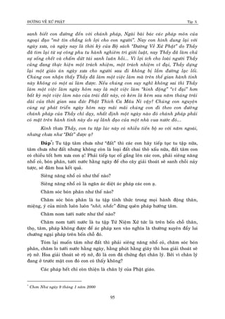ÑÖÔØNG VEÀ XÖÙ PHAÄT Tập X
95
sanh bieát con ñöôøng ñeán vôùi chaùnh phaùp, Ngaøi baøi baùc caùc phaùp moân cuûa
ngoaïi ñaïo ‚meâ tín chaúng ích lôïi cho con ngöôøi‛. Nay con hình dung laïi vôùi
ngaøy xöa, vaø ngaøy nay laø thôøi kyø cuûa Boä saùch ‚Ñöôøng Veà Xöù Phaät‛ do Thaày
ñaõ tìm laïi töø söï coâng phu tu haønh nghieâm trì giôùi luaät, nay Thaày ñaõ laøm chuû
söï soáng cheát vaø chaám döùt taùi sanh luaân hoài... Vì lôïi ích cho loaøi ngöôøi Thaày
cuõng ñang thöïc hieän moät traùch nhieäm, moät traùch nhieäm vó ñaïi, Thaày döïng
laïi moät giaùo aùn ngaøy xöa cho ngöôøi sau ñi khoâng bò laàm ñöôøng laïc loái.
Chuùng con nhaän thaáy Thaày ñaõ laøm moät vieäc laøm maø treân theá gian haønh tinh
naøy khoâng coù moät ai laøm ñöôïc. Neáu chuùng con suy nghó khoâng sai thì Thaày
laøm moät vieäc laøm ngaøy hoâm nay laø moät vieäc laøm ‚kinh ñoäng‛ ‚vó ñaïi‛ hôn
baát kyø moät vieäc laøm naøo cuûa traùi ñaát naøy, coù keùm laø keùm sau naêm thaùng traûi
daøi cuûa thôøi gian sau ñöùc Phaät Thích Ca Maâu Ni vaäy? Chuùng con nguyeän
cuøng söï phaùt trieån ngaøy hoâm nay maõi maõi chuùng con ñi theo con ñöôøng
chaùnh phaùp cuûa Thaày chæ daïy, nhaát ñònh moät ngaøy naøo ñoù chaùnh phaùp phaûi
coù maët treân haønh tinh naøy do söï laõnh ñaïo cuûa moät nhaø vua nöôùc ñoù...
Kính thöa Thaày, con tu taäp luùc naøy coù nhieàu tieán boä so vôùi naêm ngoaùi,
nhöng chöa nhö ‚Ñaát‛ ñöôïc aï?
Ñaùp*
: Tu taäp taâm chöa nhö “ñaát” thì caùc con haõy tieáp tuïc tu taäp nöõa,
taâm chöa nhö ñaát nhöng khoâng coøn laø loaïi ñaát chai thoâ xaáu nöõa, ñaát taâm con
coù chieàu toát hôn xöa con aï! Phaûi tieáp tuïc coá gaéng leân caùc con, phaûi sieâng naêng
nhoå coû, boùn phaân, töôùi nöôùc haèng ngaøy ñeå cho caây giaûi thoaùt seõ sanh choài naûy
töôïc, seõ ñaâm hoa keát quaû.
Sieâng naêng nhoå coû nhö theá naøo?
Sieâng naêng nhoå coû laø ngaên aùc dieät aùc phaùp caùc con aï.
Chaêm soùc boùn phaân nhö theá naøo?
Chaêm soùc boùn phaân laø tu taäp tænh thöùc trong moïi haønh ñoäng thaân,
mieäng, yù cuûa mình luoân luoân ‚nhôù, nhaéc‛ ñöøng queân phaùp höôùng taâm.
Chaêm nom töôùi nöôùc nhö theá naøo?
Chaêm nom töôùi nöôùc laø tu taäp Töù Nieäm Xöù töùc laø treân boán choã thaân,
thoï, taâm, phaùp khoâng ñöôïc ñeå aùc phaùp xen vaøo nghóa laø thöôøng xuyeân ñaåy lui
chöôùng ngaïi phaùp treân boán choã ñoù.
Toùm laïi muoán taâm nhö ñaát thì phaûi sieâng naêng nhoå coû, chaêm soùc boùn
phaân, chaêm lo töôùi nöôùc haèng ngaøy, haèng phuùt haèng giaây thì hoa giaûi thoaùt seõ
roä nôû. Hoa giaûi thoaùt seõ roä nôû, ñoù laø con ñaõ chöùng ñaït chaân lyù. Bôûi vì chaân lyù
ñang ôû tröôùc maët con ñoù con coù thaáy khoâng?
Caùc phaùp heát chæ coøn thieän laø chaân lyù cuûa Phaät giaùo.
*
Chôn Nhö ngaøy 9 thaùng 1 naêm 2000
 