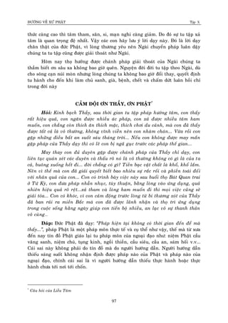 ÑÖÔØNG VEÀ XÖÙ PHAÄT Tập X
97
thöùc caøng cao thì taâm tham, saân, si, maïn nghi caøng giaûm. Do ñoù söï tu taäp xaû
taâm laø quan troïng ñeä nhaát. Vaäy caùc con haõy löu yù lôøi daïy naøy. Ñoù laø lôøi daïy
chaân thaät cuûa ñöùc Phaät, vì loøng thöông yeâu neân Ngaøi chuyeån phaùp luaân daäy
chuùng ta tu taäp cuõng ñöôïc giaûi thoaùt nhö Ngaøi.
Hoâm nay thoï höôûng ñöôïc chaùnh phaùp giaûi thoaùt cuûa Ngaøi chuùng ta
thaàm bieát ôn saâu xa khoâng bao giôø queân. Nguyeän ñôøi ñôøi tu taäp theo Ngaøi, duø
cho soâng caïn nuùi moøn nhöng loøng chuùng ta khoâng bao giôø ñoåi thay, quyeát ñònh
tu haønh cho ñeán khi laøm chuû sanh, giaø, beänh, cheát vaø chaám döùt luaân hoài chæ
trong ñôøi naøy
CAÛM ÑOÄI ÔN THAÀY, ÔN PHAÄT*
Hoûi: Kính baïch Thaày, sau thôøi gian tu taäp phaùp höôùng taâm, con thaáy
raát hieäu quaû, con ngaên ñöôïc nhieàu aùc phaùp, con xaû ñöôïc nhieàu taâm ham
muoán, con chaúng coøn thích aên thích maëc, thích chôi du caûnh, maø con ñaõ thaáy
ñöôïc taát caû laø voâ thöôøng, khoâng vónh vieãn neân con nhaøm chaùn... Vöøa roài con
gaëp nhöõng ñieàu baát an suoát saùu thaùng trôøi... Neáu con khoâng ñöôïc may maén
gaëp phaùp cuûa Thaày daïy thì coù leõ con bò ngaõ guïc tröôùc caùc phaùp theá gian...
May thay con ñuû duyeân gaëp ñöôïc chaùnh phaùp cuûa Thaày chæ daïy, con
lieân tuïc quaùn xeùt caùc duyeân vaø thaáu roõ noù laø voâ thöôøng khoâng coù gì laø cuûa ta
caû, buoâng xuoáng heát ñi... ñôøi chaúng coù gì? Tieàn baïc vaät chaát laø khoå, khoå laém.
Neân vì theá maø con ñaõ giaûi quyeát bieát bao nhieâu söï raéc roái vaø phieàn toaùi ñoái
vôùi nhaân quaû cuûa con... Con coù trình baøy vieäc naøy sau buoåi thoï Baùt Quan trai
ôû Töù Kyø, con ñöa phaùp nhaãn nhuïc, tuøy thuaän, baèng loøng vaøo öùng duïng, quaû
nhieân hieäu quaû roõ reät...xaû tham vaø loøng ham muoán ñi thì moïi vieäc cuõng seõ
giaûi toûa... Con coù khoùc, vì con caûm ñoäng tröôùc loøng töø bi thöông xoùt cuûa Thaày
ñaõ ban raûi ra mieàn Baéc maø con ñaõ ñöôïc laõnh nhaän vaø thoï trì öùng duïng
trong cuoäc soáng haèng ngaøy giuùp con tieán boä nhieàu, an laïc voâ söï thanh thaûn
voâ cuøng…
Ñaùp: Ñöùc Phaät ñaõ daïy: ‚Phaùp hieän taïi khoâng coù thôøi gian ñeán ñeå maø
thaáy...‛, phaùp Phaät laø moät phaùp moân thöïc teá vaø cuï theå nhö vaäy, theá maø töø xöa
ñeán nay tín ñoà Phaät giaùo laïi tu phaùp moân cuûa ngoaïi ñaïo nhö: nieäm Phaät caàu
vaõng sanh, nieäm chuù, tuïng kinh, ngoài thieàn, caàu sieâu, caàu an, saùm hoái v.v...
Caùi sai naøy khoâng phaûi do tín ñoà maø do ngöôøi höôùng daãn. Ngöôøi höôùng daãn
thieáu saùng suoát khoâng nhaän ñònh ñöôïc phaùp naøo cuûa Phaät vaø phaùp naøo cuûa
ngoaïi ñaïo, chính caùi sai laø vì ngöôøi höôùng daãn thieáu thöïc haønh hoaëc thöïc
haønh chöa tôùi nôi tôùi choán.
*
Caâu hoûi cuûa Lieãu Taâm
 