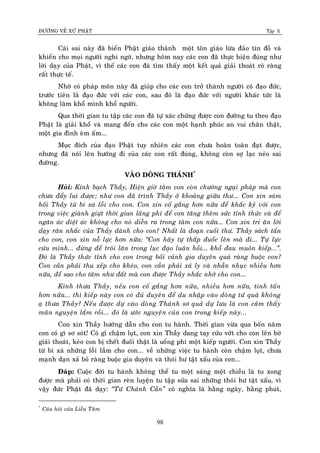 ÑÖÔØNG VEÀ XÖÙ PHAÄT Tập X
98
Caùi sai naøy ñaõ bieán Phaät giaùo thaønh moät toân giaùo löøa ñaûo tín ñoà vaø
khieán cho moïi ngöôøi nghi ngôø, nhöng hoâm nay caùc con ñaõ thöïc hieän ñuùng nhö
lôøi daïy cuûa Phaät, vì theá caùc con ñaõ tìm thaáy moät keát quaû giaûi thoaùt roõ raøng
raát thöïc teá.
Nhôø coù phaùp moân naøy ñaõ giuùp cho caùc con trôû thaønh ngöôøi coù ñaïo ñöùc,
tröôùc tieân laø ñaïo ñöùc vôùi caùc con, sau ñoù laø ñaïo ñöùc vôùi ngöôøi khaùc töùc laø
khoâng laøm khoå mình khoå ngöôøi.
Qua thôøi gian tu taäp caùc con ñaõ töï xaùc chöùng ñöôïc con ñöôøng tu theo ñaïo
Phaät laø giaûi khoå vaø mang ñeán cho caùc con moät haïnh phuùc an vui chaân thaät,
moät gia ñình eâm aám...
Muïc ñích cuûa ñaïo Phaät tuy nhieân caùc con chöa hoaøn toaøn ñaït ñöôïc,
nhöng ñaõ noùi leân höôùng ñi cuûa caùc con raát ñuùng, khoâng coøn sôï laïc neûo sai
ñöôøng.
VAØO DOØNG THAÙNH*
Hoûi: Kính baïch Thaày, Hieän giôø taâm con coøn chöôùng ngaïi phaùp maø con
chöa ñaåy lui ñöôïc; nhö con ñaõ trình Thaày ôû khoaûng giöõa thö... Con xin saùm
hoái Thaày töø bi xaù loãi cho con. Con xin coá gaéng hôn nöõa ñeå khaéc kyû vôùi con
trong vieäc giaønh giöït thôøi gian laõng phí ñeå con taêng theâm söùc tænh thöùc vaø ñeå
ngaên aùc dieät aùc khoâng cho noù dieãn ra trong taâm con nöõa... Con xin tri aân lôøi
daïy raên nhaéc cuûa Thaày daønh cho con? Nhaát laø ñoaïn cuoái thö. Thaày saùch taán
cho con, con xin noã löïc hôn nöõa: ‚Con haõy töï thaép ñuoác leân maø ñi... Töï löïc
cöùu mình... ñöøng ñeå troâi laên trong luïc ñaïo luaân hoài... khoå ñau muoân kieáp...‛.
Ñoù laø Thaày thöùc tænh cho con trong boái caûnh gia duyeân quaù raøng buoäc con?
Con caàn phaûi thu xeáp cho kheùo, con caàn phaûi xaû ly vaø nhaãn nhuïc nhieàu hôn
nöõa, ñeå sao cho taâm nhö ñaát maø con ñöôïc Thaày nhaéc nhôû cho con...
Kính thöa Thaày, neáu con coá gaéng hôn nöõa, nhieàu hôn nöõa, tinh taán
hôn nöõa... thì kieáp naøy con coù ñuû duyeân ñeå du nhaäp vaøo doøng töù quaû khoâng
aï thöa Thaày? Neáu ñöôïc döï vaøo doøng Thaùnh sô quaû döï löu laø con caûm thaáy
maõn nguyeän laém roài... ñoù laø öôùc nguyeän cuûa con trong kieáp naøy...
Con xin Thaày höôùng daãn cho con tu haønh. Thôøi gian vöøa qua boán naêm
con coù gì sô soùt! Coù gì chaäm luït, con xin Thaày dang tay cöùu vôùt cho con leân bôø
giaûi thoaùt, keûo con bò cheát ñuoái thaät laø uoång phí moät kieáp ngöôøi. Con xin Thaày
töø bi xaù nhöõng loãi laàm cho con... veà nhöõng vieäc tu haønh coøn chaäm luït, chöa
maïnh daïn xaû boû raøng buoäc gia duyeân vaø thoùi hö taät xaáu cuûa con...
Ñaùp: Cuoäc ñôøi tu haønh khoâng theå tu moät saùng moät chieàu laø tu xong
ñöôïc maø phaûi coù thôøi gian reøn luyeän tu taäp söûa sai nhöõng thoùi hö taät xaáu, vì
vaäy ñöùc Phaät ñaõ daïy: ‚Töù Chaùnh Caàn‛ coù nghóa laø haèng ngaøy, haèng phuùt,
*
Caâu hoûi cuûa Lieãu Taâm
 