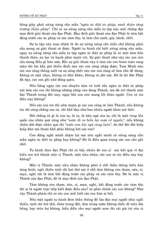 ÑÖÔØNG VEÀ XÖÙ PHAÄT Tập X
99
haèng giaây phaûi sieâng naêng caàn maãn ‚ngaên aùc dieät aùc phaùp, sanh thieän taêng
tröôûng thieän phaùp‛. Chæ coù söï sieâng naêng caàn maãn tu taäp naøy môùi chöùng ñaït
muïc ñích giaûi thoaùt cuûa ñaïo Phaät. Muïc ñích giaûi thoaùt cuûa ñaïo Phaät laø taâm baát
ñoäng tröôùc caùc aùc phaùp vaø caùc caûm thoï; laø laøm chuû sanh, giaø, beänh, cheát.
Söï tu taäp naøy mau chaäm laø do söï sieâng naêng caàn maãn chöù khoâng phaûi
caàu mong söï giaûi thoaùt coù ñöôïc. Ngöôøi tu haønh chæ bieát sieâng naêng caàn maãn,
ngay söï sieâng naêng caàn maãn tu taäp ngaên aùc dieät aùc phaùp laø coù moät taâm hoàn
thanh thaûn, an laïc vaø haïnh phuùc tuyeät vôøi. Söï giaûi thoaùt nhö vaäy caùc con coøn
caàu mong ñieàu gì hôn nöõa. Khi söï giaûi thoaùt naøy ôû taâm caùc con hoaøn toaøn sung
maõn thì luùc baáây giôø thieàn ñònh naøo caùc con cuõng nhaäp ñöôïc, Tam Minh naøo
caùc con cuõng thoâng suoát vaø söï soáng cheát naøo caùc con cuõng seõ laøm chuû deã daøng,
khoâng coù meät nhoïc, khoâng coù khoù khaên, khoâng coù phí söùc. Ñoù laø lôøi ñöùc Phaät
ñaõ daïy, caùc con ghi nhôù ñöøng queân.
Neáu haèng ngaøy caùc con chuyeân taâm vaø tinh taán ngaên aùc dieät aùc phaùp
nôi taâm caùc con thì khoâng nhöõng nhaäp vaøo doøng Thaùnh, maø ñaõ trôû thaønh moät
baäc Thaùnh trong ñôøi naøy, ngay khi con coøn mang loát thaân ngöôøi. Con coù tin
ñieàu naøy khoâng?
Neáu caùc con tin thì sôùm muoän gì caùc con cuõng seõ laøm Thaùnh, neáu khoâng
tin thì cuõng chaúng sao caû, chæ khoå ñau nhö bao nhieâu ngöôøi khaùc maø thoâi.
Ñôøi chaúng coù gì laø cuûa ta, laø ta, laø baûn ngaõ cuûa ta, chæ laø moät voøng laån
quaån cuûa nhaân quaû cuõng nhö ‚nöôùc ñi ra bieån laïi möa veà nguoàn‛, neáu khoâng
chaám döùt ñöôïc nhaân quaû thì ‚nöôùc non hoäi ngoä cuøng luoân‛, do theá ñôøi ñôøi kieáp
kieáp khoù maø thoaùt khoå phaûi khoâng hôõi caùc con?
Con ñöøng nghó mình chaäm luït maø neân nghó mình coù sieâng naêng caàn
maãn ngaên aùc dieát aùc phaùp hay khoâng? Ñoù laø ñieàu quan troïng caùc con caàn ghi
nhôù.
Tu haønh theo ñaïo Phaät chæ coù baáy nhieâu ñoù con aï! maø keát quaû vó ñaïi
bieán con trôû thaønh moät vò Thaùnh, moät sieâu nhaân, caùc con coù tin ñieàu naøy hay
khoâng?
Moät vò Thaùnh, moät sieâu nhaân khoâng phaûi ôû choã thaàn thoâng bieán hoùa
taøng hình, ngoài thieàn tònh chæ hôi thôû maø ôû choã taâm khoâng coøn tham, saân, si,
maïn, nghi töùc laø taâm baát ñoäng tröôùc caùc phaùp vaø caùc caûm thoï. Ñoù laø moät vò
Thaùnh cuûa ñaïo Phaät, ñoù laø muïc ñích cuûa ñaïo Phaät.
Taâm khoâng coøn tham, saân, si, maïn, nghi, baát ñoäng tröôùc caùc caûm thoï
thì ai laø ngöôøi tröïc tieáp bieát ñöôïc ñieàu naøy? coù phaûi chính caùc con khoâng? Nhö
vaäy Thaùnh phaøm chæ coù caùc con môùi bieát caùc con hôn ai heát.
Neáu moät ngöôøi tu haønh ñem thaàn thoâng ñeå löøa ñaûo moïi ngöôøi nhö: ngoài
thieàn, tònh chæ hôi thôû, choân trong ñaát, dìm trong nöôùc khoâng cheát, ñi treân löûa
hoàng, bay treân hö khoâng, bieåu dieãn cho moïi ngöôøi xem thì caùi giaù trò cuûa vò
 