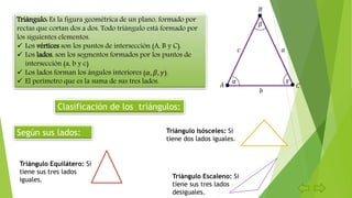 Triángulo: Es la figura geométrica de un plano, formado por
rectas que cortan dos a dos. Todo triángulo está formado por
los siguientes elementos.
 Los vértices son los puntos de intersección (A, B y C).
 Los lados, son los segmentos formados por los puntos de
intersección (a, b y c)
 Los lados forman los ángulos interiores (𝛼, 𝛽, 𝛾).
 El perímetro que es la suma de sus tres lados.
Clasificación de los triángulos:
Según sus lados:
Triángulo Equilátero: Si
tiene sus tres lados
iguales.
Triángulo Isósceles: Si
tiene dos lados iguales.
Triángulo Escaleno: Si
tiene sus tres lados
desiguales.
𝐵
𝐴 𝐶
𝛾𝛼
𝛽
𝑎𝑐
𝑏
 