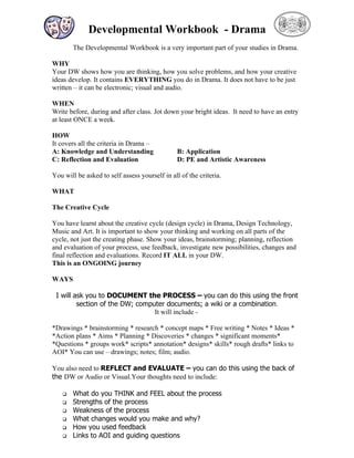 Developmental Workbook - Drama
        The Developmental Workbook is a very important part of your studies in Drama.

WHY
Your DW shows how you are thinking, how you solve problems, and how your creative
ideas develop. It contains EVERYTHING you do in Drama. It does not have to be just
written – it can be electronic; visual and audio.

WHEN
Write before, during and after class. Jot down your bright ideas. It need to have an entry
at least ONCE a week.

HOW
It covers all the criteria in Drama –
A: Knowledge and Understanding                  B: Application
C: Reflection and Evaluation                    D: PE and Artistic Awareness

You will be asked to self assess yourself in all of the criteria.

WHAT

The Creative Cycle

You have learnt about the creative cycle (design cycle) in Drama, Design Technology,
Music and Art. It is important to show your thinking and working on all parts of the
cycle, not just the creating phase. Show your ideas, brainstorming; planning, reflection
and evaluation of your process, use feedback, investigate new possibilities, changes and
final reflection and evaluations. Record IT ALL in your DW.
This is an ONGOING journey

WAYS

 I will ask you to DOCUMENT the PROCESS – you can do this using the front
         section of the DW; computer documents; a wiki or a combination.
                                 It will include -

*Drawings * brainstorming * research * concept maps * Free writing * Notes * Ideas *
*Action plans * Aims * Planning * Discoveries * changes * significant moments*
*Questions * groups work* scripts* annotation* designs* skills* rough drafts* links to
AOI* You can use – drawings; notes; film; audio.

You also need to REFLECT and EVALUATE – you can do this using the back of
the DW or Audio or Visual.Your thoughts need to include:

       What do you THINK and FEEL about the process
       Strengths of the process
       Weakness of the process
       What changes would you make and why?
       How you used feedback
       Links to AOI and guiding questions
 