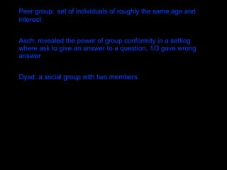 Peer group:   set of individuals of roughly the same age and interest Asch: revealed the power of group conformity in a setting where ask to give an answer to a question, 1/3 gave wrong answer  Dyad: a social group with two members  
