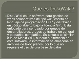  DokuWiki  es un software para gestión de
 webs colaborativas de tipo wiki, escrito en
 lenguaje de programación PHP y distribuido
 en código abierto bajo la licencia GPL. Está
 enfocado para ser usado por grupos de
 desarrolladores, grupos de trabajo en general
 y pequeñas compañías. Su sintaxis es similar
 a la de Media Wiki, aunque a diferencia de
 este software, la información se almacena en
 archivos de texto planos, por lo que no
 requiere el uso de una base de datos.
 