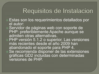  Estas  son los requerimientos detallados por
  el autor:
 Servidor de páginas web con soporte de
  PHP: preferiblemente Apache aunque se
  admiten otras alternativas.
 PHP versión 5.1.2 o superior. Las versiones
  más recientes desde el año 2009 han
  abandonado el soporte para PHP 4.
 Se recomienda disponer de las extensiones
  gráficas GD2 incluidas con determinadas
  versiones de PHP.
 