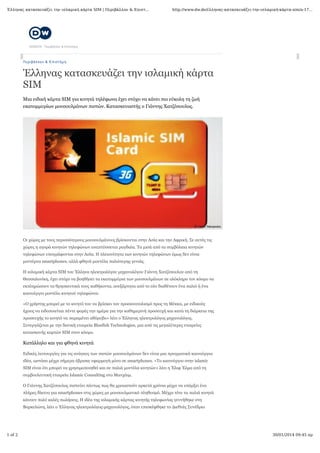 Έλληνας κατασκευάζει την ισλαμική κάρτα SIM | Περιβάλλον & Επιστ...

http://www.dw.de/έλληνας-κατασκευάζει-την-ισλαμική-κάρτα-sim/a-17...

ΘΕΜΑΤΑ / Περιβάλλον & Επιστήμη

Π ε ρ ι β άλ λο ν & Ε π ι σ τή μ η

Έλληνας κατασκευάζει την ισλαμική κάρτα
SIM
Μια ειδική κάρτα SIM για κινητά τηλέφωνα έχει στόχο να κάνει πιο εύκολη τη ζωή
εκατομμυρίων μουσουλμάνων πιστών. Κατασκευαστής ο Γιάννης Χατζόπουλος.

Οι χώρες με τους περισσότερους μουσουλμάνους βρίσκονται στην Ασία και την Αφρική. Σε αυτές τις
χώρες η αγορά κινητών τηλεφώνων αναπτύσσεται ραγδαία. Τα μισά από τα συμβόλαια κινητών
τηλεφώνων υπογράφονται στην Ασία. Η πλειονότητα των κινητών τηλεφώνων όμως δεν είναι
μοντέρνα smartphones, αλλά φθηνά μοντέλα παλιότερης γενιάς.
Η ισλαμική κάρτα SIM του Έλληνα ηλεκτρολόγου μηχανολόγου Γιάννη Χατζόπουλου από τη
Θεσσαλονίκη, έχει στόχο να βοηθήσει τα εκατομμύρια των μουσουλμάνων σε ολόκληρο τον κόσμο να
εκπληρώσουν τα θρησκευτικά τους καθήκοντα, ανεξάρτητα από το εάν διαθέτουν ένα παλιό ή ένα
καινούργιο μοντέλο κινητού τηλεφώνου.
«Ο χρήστης μπορεί με το κινητό του να βρίσκει τον προσανατολισμό προς τη Μέκκα, με ειδικούς
ήχους να ειδοποιείται πέντε φορές την ημέρα για την καθημερινή προσευχή και κατά τη διάρκεια της
προσευχής το κινητό να παραμένει αθόρυβο» λέει ο Έλληνας ηλεκτρολόγος μηχανολόγος.
Συνεργάζεται με την δανική εταιρεία Bluefish Technologies, μια από τις μεγαλύτερες εταιρείες
κατασκευής καρτών SIM στον κόσμο.

Κατάλληλο και για φθηνά κινητά
Ειδικές λειτουργίες για τις ανάγκες των πιστών μουσουλμάνων δεν είναι μια πραγματικά καινούργια
ιδέα, ωστόσο μέχρι σήμερα έβρισκε εφαρμογή μόνο σε smartphones. «Το καινούργιο στην islamic
SIM είναι ότι μπορεί να χρησιμοποιηθεί και σε παλιά μοντέλα κινητών» λέει η Έλιφ Έλμα από τη
συμβουλευτική εταιρεία Islamic Consulting στο Μανχάιμ.
Ο Γιάννης Χατζόπουλος πιστεύει πάντως πως θα χρειαστούν αρκετά χρόνια μέχρι να υπάρξει ένα
πλήρες δίκτυο για smartphones στις χώρες με μουσουλμανικό πληθυσμό. Μέχρι τότε τα παλιά κινητά
κάνουν πολύ καλές πωλήσεις. Η ιδέα της ισλαμικής κάρτας κινητής τηλεφωνίας γεννήθηκε στη
Βαρκελώνη, λέει ο Έλληνας ηλεκτρολόγος-μηχανολόγος, όταν επισκέφθηκε το Διεθνές Συνέδριο

1 of 2

30/01/2014 09:45 πμ

 
