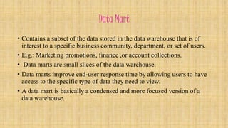 Data Mart 
• Contains a subset of the data stored in the data warehouse that is of 
interest to a specific business community, department, or set of users. 
• E.g.: Marketing promotions, finance ,or account collections. 
• Data marts are small slices of the data warehouse. 
• Data marts improve end-user response time by allowing users to have 
access to the specific type of data they need to view. 
• A data mart is basically a condensed and more focused version of a 
data warehouse. 
 