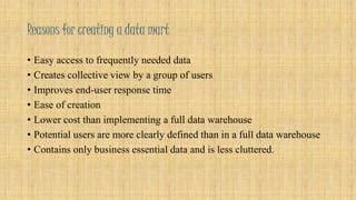 Reasons for creating a data mart 
• Easy access to frequently needed data 
• Creates collective view by a group of users 
• Improves end-user response time 
• Ease of creation 
• Lower cost than implementing a full data warehouse 
• Potential users are more clearly defined than in a full data warehouse 
• Contains only business essential data and is less cluttered. 
 