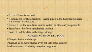 etl 
• Extract-Transform-Load 
• Responsible for the operations taking place in the backstage of data 
warehouse architecture. 
• Extract : Get the data from source system as efficiently as possible 
• Transform : Perform calculations on data 
• Load : Load the data in the target storage 
ADVANTAGES OF ETL TOOL 
Simple, faster and cheaper 
Deliver good performance even for very large data set 
Allows reuse of existing complex programs 
 