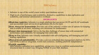 IBM Infomix 
• Informix is one of the world’s most widely used database servers 
• High levels of performance and availability, distinctive capabilities in data replication and 
scalability, and minimal administrative overhead. 
HIGHLIGHTS 
Real-time Analytics: Informix is a single platform that can power OLTP and OLAP workloads 
and successfully meet service-level agreements (SLAs) for each 
Fast, Always-on Transactions: Provides one of the industry’s widest sets of options for keeping 
data available at all times, including zero downtime for maintenance 
Sensor data management: Solves the big data challenge of sensor data with unmatched 
performance and scalability for managing time series data 
Easy to Use: Informix runs virtually unattended with self-configuring, self-managing and self-healing 
capabilities 
Best-of-breed embeddability: Provides a proven embedded data management platform for ISVs 
and OEMs to deliver integrated, world-class solutions, enabling platform independence 
NoSQL capability: 
IBM Informix unleashes new capabilities, giving you a way to combine unstructured and 
structured data in a smart way, bringing NoSQL to your SQL database. 
 