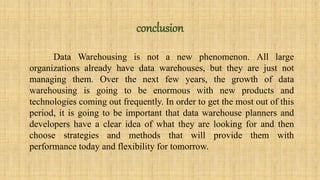 conclusion 
Data Warehousing is not a new phenomenon. All large 
organizations already have data warehouses, but they are just not 
managing them. Over the next few years, the growth of data 
warehousing is going to be enormous with new products and 
technologies coming out frequently. In order to get the most out of this 
period, it is going to be important that data warehouse planners and 
developers have a clear idea of what they are looking for and then 
choose strategies and methods that will provide them with 
performance today and flexibility for tomorrow. 
 