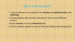 What is a Data Warehouse?? 
• A data warehouse is an appliance for storing and analyzing data, and 
reporting. 
• Central database that includes information from several different 
sources. 
• Keeps current as well as historical data. 
• Used to produce reports to assist in decision-making and management. 
 