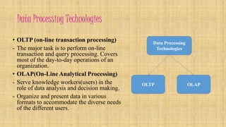 Data Processing Technologies 
• OLTP (on-line transaction processing) 
- The major task is to perform on-line 
transaction and query processing. Covers 
most of the day-to-day operations of an 
organization. 
• OLAP(On-Line Analytical Processing) 
- Serve knowledge workers(users) in the 
role of data analysis and decision making. 
- Organize and present data in various 
formats to accommodate the diverse needs 
of the different users. 
Data Processing 
Technologies 
OLTP OLAP 
 