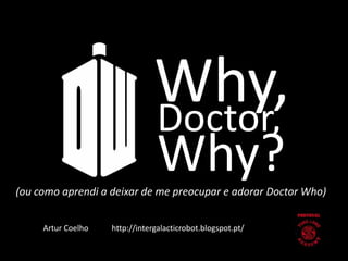 Why, 
Doctor, 
Why? 
(ou como aprendi a deixar de me preocupar e adorar Doctor Who) 
Artur Coelho http://intergalacticrobot.blogspot.pt/ 
 