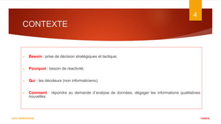 CONTEXTE
 Besoin : prise de décision stratégiques et tactique;
 Pourquoi : besoin de réactivité;
 Qui : les décideurs (non informaticiens);
 Comment : répondre au demande d’analyse de données, dégager les informations qualitatives
nouvelles.
7/5/2016
4
DATA WAREHOUSE
 