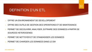 DEFINITION D’UN ETL
7/5/2016
51
DATA WAREHOUSE
 OFFRE UN ENVIRONNEMENT DE DEVELLOPEMENT
 OFFRE DES OUTILS DE GESTION DES OPERATIONS ET DE MAINTENANCE
 PERMET DE DECOUVRIR, ANALYSER, EXTRAIRE DES DONNEES A PARTIR DE
SOURCES HETEROGENES
 PERMET DE NETTOYER ET DE STANDADISER LES DONNEES
 PERMET DE CHARGER LES DONNEES DANS LE DW
 