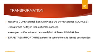 TRANSFORMATION
7/5/2016
53
DATA WAREHOUSE
 RENDRE COHERENTES LES DONNEES DE DIFFERENTES SOURCES :
- transformer, nettoyer, trier, unifier les données
- exemple : unifier le format de date (MM/JJ/AAA en JJ/MM/AAAA)
 ETAPE TRES IMPORTANTE: garantir la coherence et le fiabilité des données
 