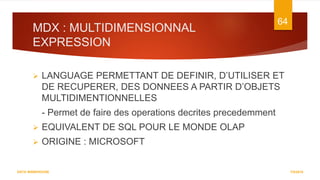 MDX : MULTIDIMENSIONNAL
EXPRESSION
7/5/2016
64
DATA WAREHOUSE
 LANGUAGE PERMETTANT DE DEFINIR, D’UTILISER ET
DE RECUPERER, DES DONNEES A PARTIR D’OBJETS
MULTIDIMENTIONNELLES
- Permet de faire des operations decrites precedemment
 EQUIVALENT DE SQL POUR LE MONDE OLAP
 ORIGINE : MICROSOFT
 
