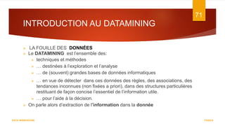 INTRODUCTION AU DATAMINING
7/5/2016
71
DATA WAREHOUSE
 LA FOUILLE DES DONNÉES
 Le DATAMINING est l’ensemble des:
 techniques et méthodes
 … destinées à l’exploration et l’analyse
 … de (souvent) grandes bases de données informatiques
 … en vue de détecter dans ces données des règles, des associations, des
tendances inconnues (non fixées a priori), dans des structures particulières
restituant de façon concise l’essentiel de l’information utile.
 … pour l’aide à la décision.
 On parle alors d’extraction de l’information dans la donnée
 