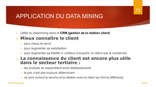 APPLICATION DU DATA MINING
7/5/2016
73
DATA WAREHOUSE
 Utilité du datamining dans le CRM (gestion de la relation client)
 Mieux connaître le client
 pour mieux le servir
 pour augmenter sa satisfaction
 pour augmenter sa fidélité (+ coûteux d’acquérir un client que le conserver)
 La connaissance du client est encore plus utile
dans le secteur tertiaire :
 les produits se ressemblent entre établissements
 le prix n’est pas toujours déterminant
 ce sont surtout le service et la relation avec le client qui font la différence
 