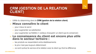 CRM (GESTION DE LA RELATION
CLIENT)
7/5/2016
74
DATA WAREHOUSE
 Utilité du datamining dans le CRM (gestion de la relation client)
 Mieux connaître le client
 pour mieux le servir
 pour augmenter sa satisfaction
 pour augmenter sa fidélité (+ coûteux d’acquérir un client que le conserver)
 La connaissance du client est encore plus utile
dans le secteur tertiaire :
 les produits se ressemblent entre établissements
 le prix n’est pas toujours déterminant
 ce sont surtout le service et la relation avec le client qui font la différence
 