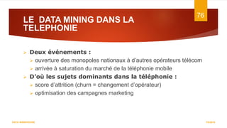 LE DATA MINING DANS LA
TELEPHONIE
7/5/2016
76
DATA WAREHOUSE
 Deux événements :
 ouverture des monopoles nationaux à d’autres opérateurs télécom
 arrivée à saturation du marché de la téléphonie mobile
 D’où les sujets dominants dans la téléphonie :
 score d’attrition (churn = changement d’opérateur)
 optimisation des campagnes marketing
 