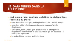 LE DATA MINING DANS LA
TELEPHONIE
7/5/2016
77
DATA WAREHOUSE
 text mining (pour analyser les lettres de réclamation)
 Problème du churn :
 coût d’acquisition moyen en téléphonie mobile : 50,000 frs env
 plus d’un million d’utilisateurs changent chaque d’année
d’opérateur
 En France, la loi Chatel (juin 2008) facilite le changement
d’opérateur en diminuant le coût pour ceux qui ont dépassé 12
mois chez l’opérateur
 la portabilité du numéro facilite le churn
 