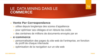 LE DATA MINING DANS LE
COMMERCE
7/5/2016
78
DATA WAREHOUSE
 Vente Par Correspondance
 utilise depuis longtemps des scores d’appétence
 pour optimiser ses ciblages et en réduire les coûts
 des centaines de millions de documents envoyés par an
 e-commerce
 personnalisation des pages du site web de l’entreprise, en fonction
du profil de chaque internaute
 optimisation de la navigation sur un site web
 