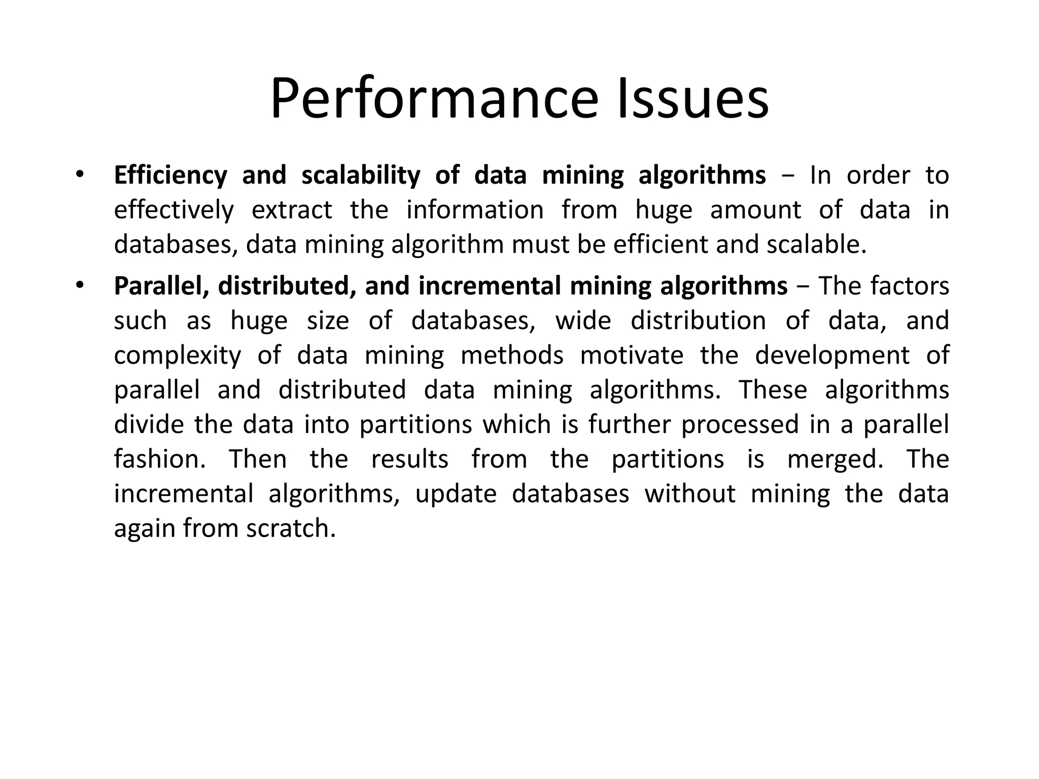 Performance Issues
• Efficiency and scalability of data mining algorithms − In order to
effectively extract the information from huge amount of data in
databases, data mining algorithm must be efficient and scalable.
• Parallel, distributed, and incremental mining algorithms − The factors
such as huge size of databases, wide distribution of data, and
complexity of data mining methods motivate the development of
parallel and distributed data mining algorithms. These algorithms
divide the data into partitions which is further processed in a parallel
fashion. Then the results from the partitions is merged. The
incremental algorithms, update databases without mining the data
again from scratch.
 