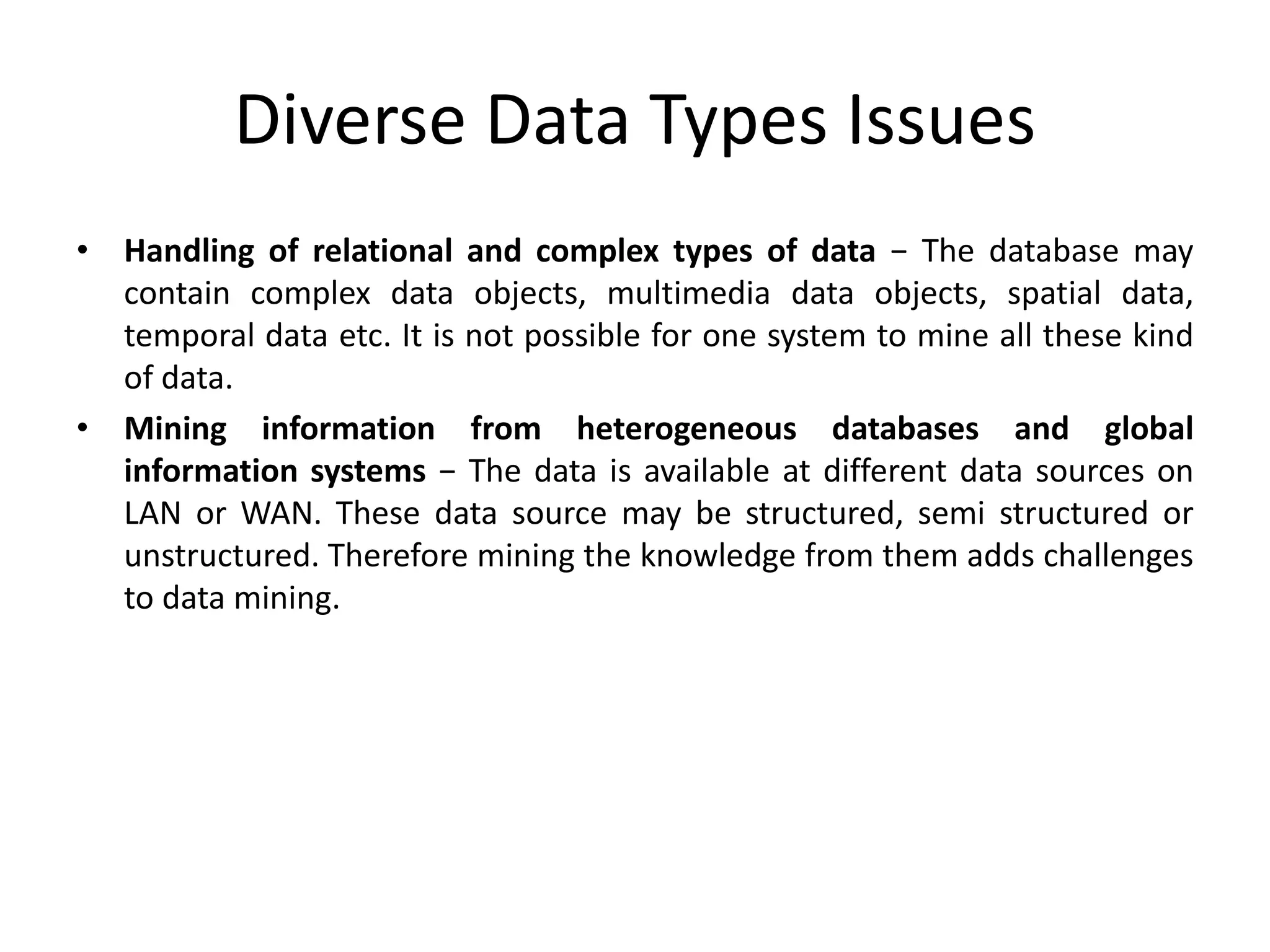 Diverse Data Types Issues
• Handling of relational and complex types of data − The database may
contain complex data objects, multimedia data objects, spatial data,
temporal data etc. It is not possible for one system to mine all these kind
of data.
• Mining information from heterogeneous databases and global
information systems − The data is available at different data sources on
LAN or WAN. These data source may be structured, semi structured or
unstructured. Therefore mining the knowledge from them adds challenges
to data mining.
 