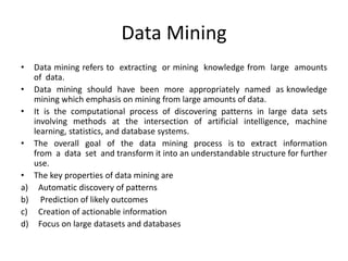 Data Mining
• Data mining refers to extracting or mining knowledge from large amounts
of data.
• Data mining should have been more appropriately named as knowledge
mining which emphasis on mining from large amounts of data.
• It is the computational process of discovering patterns in large data sets
involving methods at the intersection of artificial intelligence, machine
learning, statistics, and database systems.
• The overall goal of the data mining process is to extract information
from a data set and transform it into an understandable structure for further
use.
• The key properties of data mining are
a) Automatic discovery of patterns
b) Prediction of likely outcomes
c) Creation of actionable information
d) Focus on large datasets and databases
 